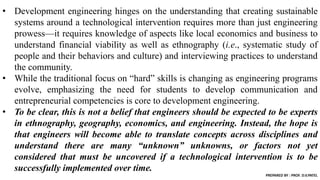 • Development engineering hinges on the understanding that creating sustainable
systems around a technological intervention requires more than just engineering
prowess—it requires knowledge of aspects like local economics and business to
understand financial viability as well as ethnography (i.e., systematic study of
people and their behaviors and culture) and interviewing practices to understand
the community.
• While the traditional focus on “hard” skills is changing as engineering programs
evolve, emphasizing the need for students to develop communication and
entrepreneurial competencies is core to development engineering.
• To be clear, this is not a belief that engineers should be expected to be experts
in ethnography, geography, economics, and engineering. Instead, the hope is
that engineers will become able to translate concepts across disciplines and
understand there are many “unknown” unknowns, or factors not yet
considered that must be uncovered if a technological intervention is to be
successfully implemented over time.
PREPARED BY : PROF. D.V.PATEL
 