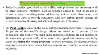 Why development engineering is necessary
• Today’s complex, globalized world is filled with problems that are messy with
no clear solutions. Problems such as securing access to food in an era of
climate change, providing universal housing amidst rapid urbanization, and
determining ways to provide consumers with low-carbon energy sources all
require innovative thinking and action if progress is to be made.
• As Paul Polak a leader in the social entrepreneurship movement—states, over
90 percent of the world’s design efforts are aimed at 10 percent of the
population. The people who need game-changing solutions are not engaged in
the innovation process while, at the same time, significant resources are being
spent on solving the wrong problems, or more precisely, developing products
and processes that make money but only improve the world for a small number
of people.
PREPARED BY : PROF. D.V.PATEL
 