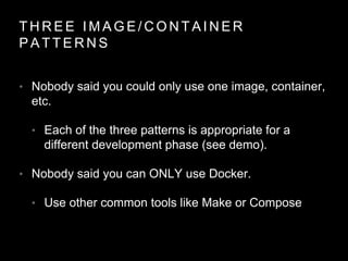 T H R E E I M A G E / C O N T A I N E R
P A T T E R N S
• Nobody said you could only use one image, container,
etc.
• Each of the three patterns is appropriate for a
different development phase (see demo).
• Nobody said you can ONLY use Docker.
• Use other common tools like Make or Compose
 