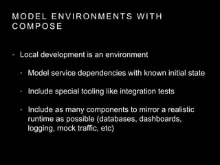 M O D E L E N V I R O N M E N T S W I T H
C O M P O S E
• Local development is an environment
• Model service dependencies with known initial state
• Include special tooling like integration tests
• Include as many components to mirror a realistic
runtime as possible (databases, dashboards,
logging, mock traffic, etc)
 