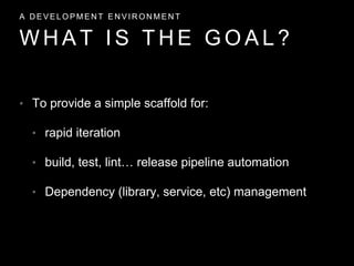 • To provide a simple scaffold for:
• rapid iteration
• build, test, lint… release pipeline automation
• Dependency (library, service, etc) management
W H A T I S T H E G O A L ?
A D E V E L O P M E N T E N V I R O N M E N T
 