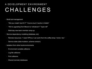• Build tool management
• “Did you install <tool X>?” “I dunno bud. It works in IntelliJ”
• “We’re upgrading from Maven to <whatever>” *eyes roll*
• Multi-day new team member ramp-up
• Service dependency modeling (database, etc)
• Remote resources: “I need VPN so I can work from the coffee shop / home / etc.”
• Service state (data mutation, schema version)
• Isolation from other local environments
• Environment variable collisions
• Log file collisions
• Port collisions
• Shared (remote) databases
C H A L L E N G E S
A D E V E L O P M E N T E N V I R O N M E N T
 