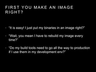 F I R S T Y O U M A K E A N I M A G E
R I G H T ?
• “It is easy! I just put my binaries in an image right?”
• “Wait, you mean I have to rebuild my image every
time?”
• “Do my build tools need to go all the way to production
if I use them in my development env?”
 