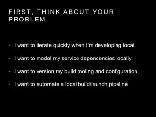 F I R S T , T H I N K A B O U T Y O U R
P R O B L E M
• I want to iterate quickly when I’m developing local
• I want to model my service dependencies locally
• I want to version my build tooling and configuration
• I want to automate a local build/launch pipeline
 