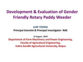 Development & Evaluation of Gender
Friendly Rotary Paddy Weeder
AJAY VERMA
Principal Scientist & Principal Investigator- NAE
12 August , 2014
Department of Farm Machinery and Power Engineering,
Faculty of Agricultural Engineering,
Indira Gandhi Agricultural University, Raipur
 
