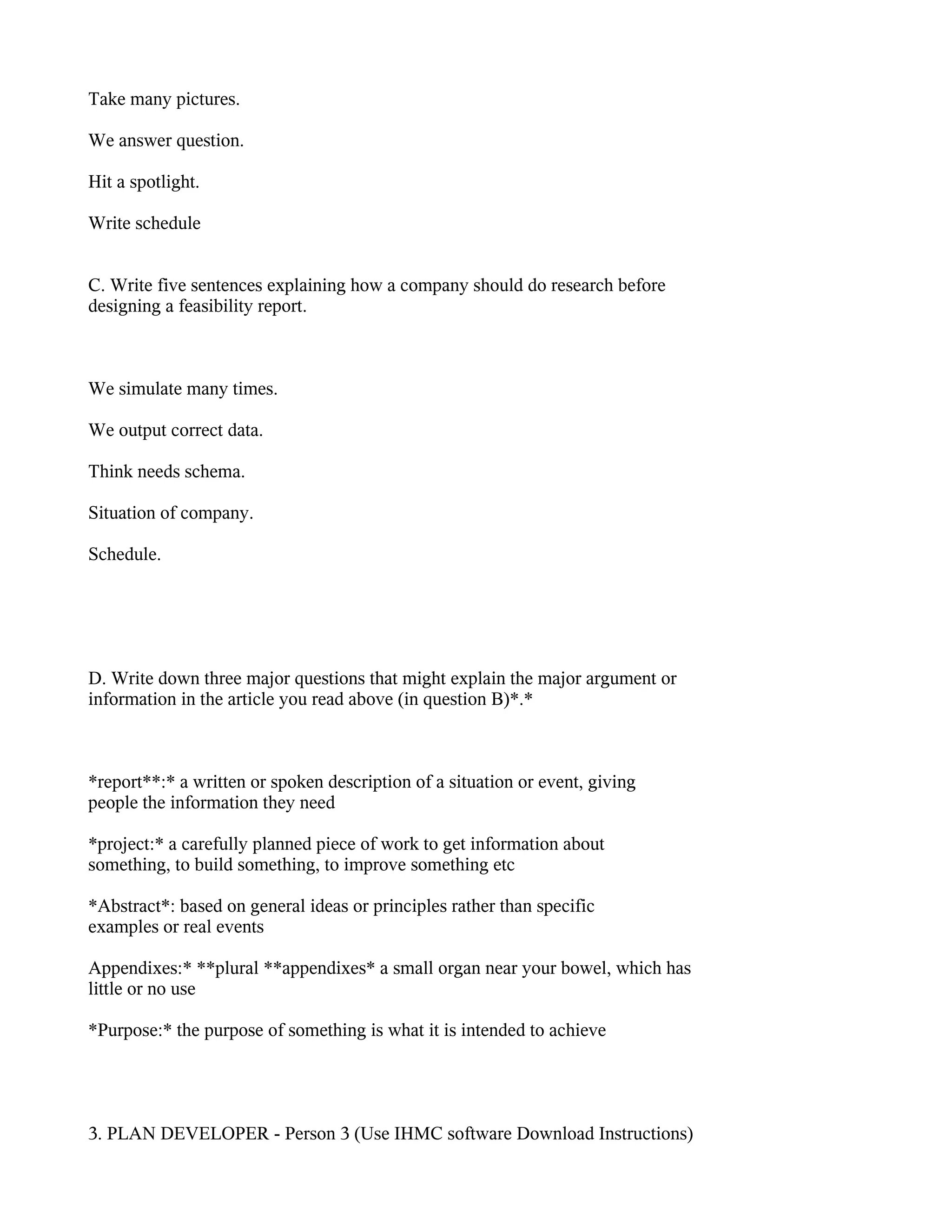 Take many pictures.

We answer question.

Hit a spotlight.

Write schedule


C. Write five sentences explaining how a company should do research before
designing a feasibility report.



We simulate many times.

We output correct data.

Think needs schema.

Situation of company.

Schedule.




D. Write down three major questions that might explain the major argument or
information in the article you read above (in question B)*.*



*report**:* a written or spoken description of a situation or event, giving
people the information they need

*project:* a carefully planned piece of work to get information about
something, to build something, to improve something etc

*Abstract*: based on general ideas or principles rather than specific
examples or real events

Appendixes:* **plural **appendixes* a small organ near your bowel, which has
little or no use

*Purpose:* the purpose of something is what it is intended to achieve




3. PLAN DEVELOPER - Person 3 (Use IHMC software Download Instructions)
 
