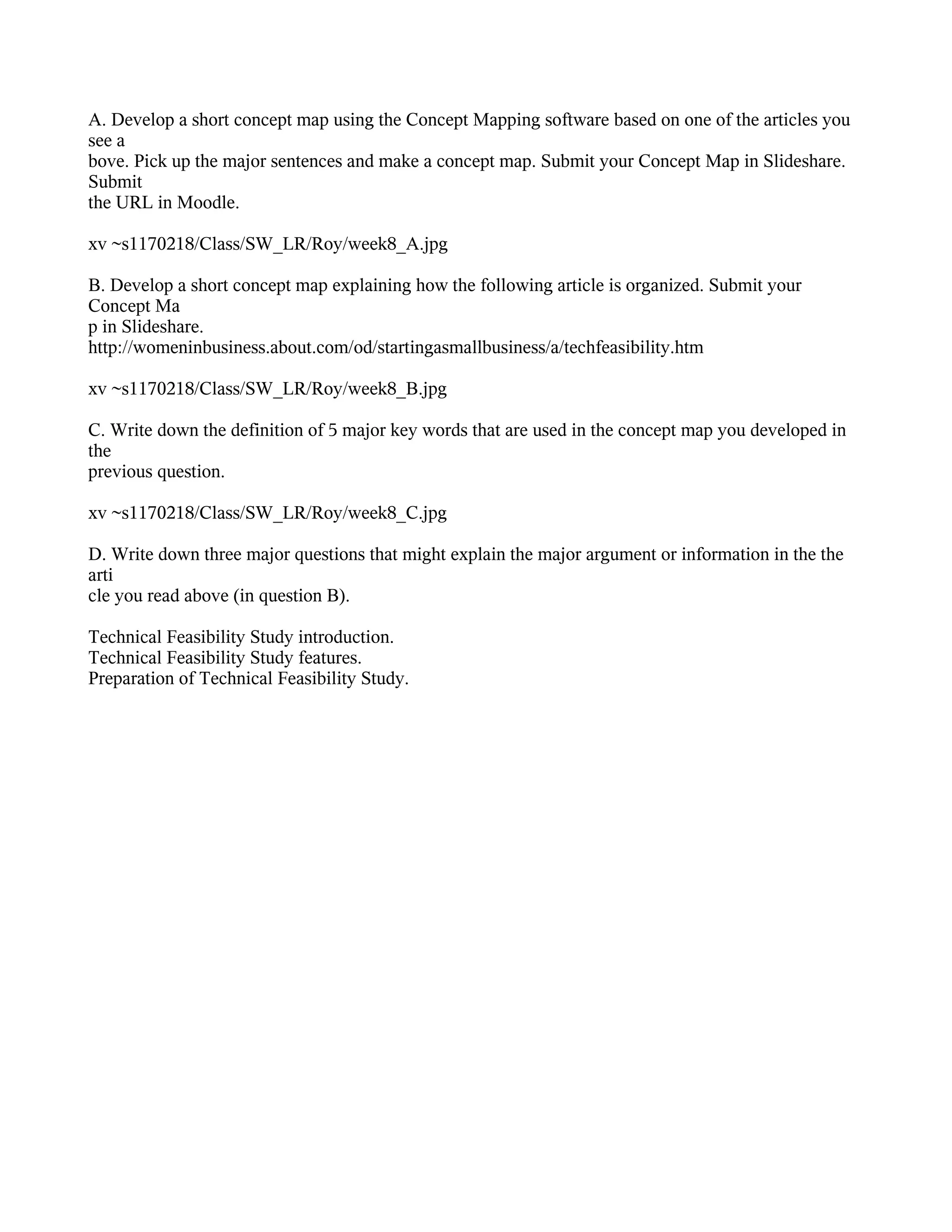 A. Develop a short concept map using the Concept Mapping software based on one of the articles you
see a
bove. Pick up the major sentences and make a concept map. Submit your Concept Map in Slideshare.
Submit
the URL in Moodle.

xv ~s1170218/Class/SW_LR/Roy/week8_A.jpg

B. Develop a short concept map explaining how the following article is organized. Submit your
Concept Ma
p in Slideshare.
http://womeninbusiness.about.com/od/startingasmallbusiness/a/techfeasibility.htm

xv ~s1170218/Class/SW_LR/Roy/week8_B.jpg

C. Write down the definition of 5 major key words that are used in the concept map you developed in
the
previous question.

xv ~s1170218/Class/SW_LR/Roy/week8_C.jpg

D. Write down three major questions that might explain the major argument or information in the the
arti
cle you read above (in question B).

Technical Feasibility Study introduction.
Technical Feasibility Study features.
Preparation of Technical Feasibility Study.
 