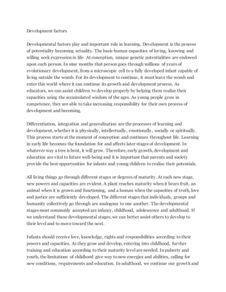 Development factors
Developmental factors play and important role in learning. Development is the process
of potentiality becoming actuality. The basic human capacities of loving, knowing and
willing seek expression in life. At conception, unique genetic potentialities are endowed
upon each person. In nine months that person goes through millions of years of
evolutionary development, from a microscopic cell to a fully developed infant capable of
living outside the womb. For its development to continue, it must leave the womb and
enter this world where it can continue its growth and development process. As
educators, we can assist children to develop properly by helping them realize their
capacities using the accumulated wisdom of the ages. As young people grow in
competence, they are able to take increasing responsibility for their own process of
development and becoming.
Differentiation, integration and generalization are the processes of learning and
development, whether it is physically, intellectually, emotionally, socially or spiritually.
This process starts at the moment of conception and continues throughout life. Learning
in early life becomes the foundation for and affects later stages of development. In
whatever way a tree is bent, it will grow. Therefore, early growth, development and
education are vital to future well-being and it is important that parents and society
provide the best opportunities for infants and young children to realize their potentials.
All living things go through different stages or degrees of maturity. At each new stage,
new powers and capacities are evident. A plant reaches maturity when it bears fruit, an
animal when it is grown and functioning, and a human when the capacities of truth, love
and justice are sufficiently developed. The different stages that individuals, groups and
humanity collectively go through are analogous to one another. The developmental
stages most commonly accepted are infancy, childhood, adolescence and adulthood. If
we understand these developmental stages, we can better assist others to develop to
their level and to move toward the next.
Infants should receive love, knowledge, rights and responsibilities according to their
powers and capacities. As they grow and develop, entering into childhood, further
training and education according to their maturity level are needed. In puberty and
youth, the limitations of childhood give way tonew energies and abilities, calling for
new conditions, requirements and education. In adulthood, we continue our growth and
 