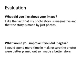 Evaluation
What did you like about your image?
I like the fact that my photo story is imaginative and
that the story is made by just photos.
What would you improve if you did it again?
I would spend more time in making sure the photos
were better planed out so I made a better story.
 