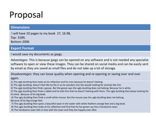 Proposal
Dimensions
I will have 10 pages to my book 27, 16.98,
Top- 3189,
Bottom-2006
Story Overview
(Provide an outline of your story)
1) The ugly duckling realizes that all his brothers and sisters all are yellow.
2) The ugly duckling then looks at his reflection and he cries because he doesn’t belong.
3) The ugly duckling doesn’t feel like he fits in so he wonders into the woods looking for animals like him
4) The ugly duckling then finds a goose. But the goose says the ugly duckling does not belong. Because he is white.
5) The ugly duckling then finds a rabbit and he tells him that he doesn’t belong with them. The ugly duckling then keeps looking for
his kind. Because of his big beak.
6) The ugly duckling then finds a small white mouse. But the mouse says the ugly duckling does not belong.
Because of his big orange feet.
7) The ugly duckling then spots a beautiful swan in the water with white feathers orange feet and a big beak.
8) The ugly duckling then looks at his reflection and find that he has grown up into a handsome swan.
9) The handsome swan falls in love with the swan and they live happily ever after
Export Format
I would save my documents as jpegs.
Advantages: This is because jpegs can be opened on any software and is not needed any specialist
software to open or view these images. They can be shared on social media and can be easily sent
by email as they are saved as small files and do not take up a lot of storage.
Disadvantages: they can loose quality when opening and re-opening or saving over and over
again.
 