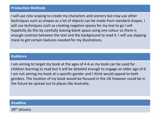 Deadline
28th January
Audience
I am aiming to target my book at the ages of 4-6 as my book can be used for
children learning to read but it will be detailed enough to engage an older age of 6.
I am not aiming my book at a specific gender and I think would appeal to both
genders. The location of my book would be focused in the UK however could be in
the future be spread out to places like Australia.
Production Methods
I will use rota scoping to create my characters and scenery but may use other
techniques such as shapes as a lot of objects can be made from standard shapes. I
will use techniques such as creating negative spaces for my text to go I will
hopefully do this by carefully leaving blank space using one colour so there is
enough contrast between the text and the background to read it. I will use slipping
mask to get certain textures needed for my illustrations.
 