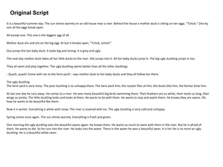 Original Script
It is a beautiful summer day. The sun shines warmly on an old house near a river. Behind the house a mother duck is sitting on ten eggs. "Tchick." One by
one all the eggs break open.
All except one. This one is the biggest egg of all.
Mother duck sits and sits on the big egg. At last it breaks open, "Tchick, tchick!"
Out jumps the last baby duck. It looks big and strong. It is grey and ugly.
The next day mother duck takes all her little ducks to the river. She jumps into it. All her baby ducks jump in. The big ugly duckling jumps in too.
They all swim and play together. The ugly duckling swims better than all the other ducklings.
- Quack, quack! Come with me to the farm yard! - says mother duck to her baby ducks and they all follow her there.
The ugly duckling
The farm yard is very noisy. The poor duckling is so unhappy there. The hens peck him, the rooster flies at him, the ducks bite him, the farmer kicks him.
At last one day he runs away. He comes to a river. He sees many beautiful big birds swimming there. Their feathers are so white, their necks so long, their
wings so pretty. The little duckling looks and looks at them. He wants to be with them. He wants to stay and watch them. He knows they are swans. Oh,
how he wants to be beautiful like them.
Now it is winter. Everything is white with snow. The river is covered with ice. The ugly duckling is very cold and unhappy.
Spring comes once again. The sun shines warmly. Everything is fresh and green.
One morning the ugly duckling sees the beautiful swans again. He knows them. He wants so much to swim with them in the river. But he is afraid of
them. He wants to die. So he runs into the river. He looks into the water. There in the water he sees a beautiful swan. It is he! He is no more an ugly
duckling. He is a beautiful white swan.
 