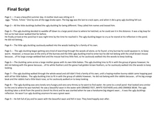 Final Script
Page 1 --- It was a beautiful summer day. A mother duck was sitting on 5
eggs. "Tchick, Tchick." One by one all the eggs broke open. The big egg was the last to crack open, and when it did a grey ugly duckling fell out.
Page 2--- All the little ducklings bullied the ugly duckling for being different. They called him names and teased him.
Page 3---The ugly duckling decided to waddle off down to a large pond close to where he hatched, as he could see it in the distance. It was a big leap for
him as he had never walked that far before.
He finally arrived at the pond but it was night time by the time he reached it. The ugly duckling began to cry as he stared at his reflection in the pond.
He did not belong…
Page 4--- The little ugly duckling cautiously walked into the woods looking for a family of his own.
Page 5--- The ugly duckling began getting very tired of searching through the woods all alone, so he found a tiny burrow he could squeeze in, to keep
warm. However, a mouse was at the entry of the burrow and the little ugly duckling tried to enter but he did not belong with the small brown mouse
because... of his large orange webbed feet and the mouse had tiny little feet, so he cautiously walked into the woods to keep looking.
Page 6----The duckling came across a large mother goose with its own little babies. The ugly duckling tries to fit in with the group of geese however, he
did not belong with the geese because... of his white feathers and the geese had golden brown feathers, so he cautiously walked into the woods to keep
looking.
Page 7---The ugly duckling walked through the whole wood and still didn’t find a family of his own, until a hoping mother bunny rabbit came hopping past
with all her little babies. The ugly duckling tries to fit in with the group of rabbits however, he did not belong with the rabbits because… of his big orange
beak and the rabbits had a little black nose, so he cautiously walked on to keep looking.
Page 8--- The ugly duckling was very lonely very hungry and very very thirsty so he went to find water. He came to a small pond that looked very similar
to the one to where he was hatched. He saw a beautiful swan in the water with ORANGE FEET, WHITE FEATHERS and a BIG ORANGE BEAK. The ugly
duckling takes a drink from the pond to clench his thirst and he was startled when he saw a handsome big elegant swan…. It was the ugly ducklings
reflection. He wasn’t an ugly duckling anymore he was a great swan.
Page 9--- He felt full of joy and he swam with the beautiful swan and fell in love. They lived happily ever after.
 