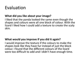 Evaluation
What did you like about your image?
I liked that the panda looked the same even though the
shapes and colours were all one block of colour. With the
lizard I liked how I could add a texture to create the scaly
skin.
What would you improve if you did it again?
I would improve the texture if the colours to make the
shapes look like they have fur instead of just the block
colour. I found that the different colours of the lizard
were too difficult to add and I didn’t have enough time.
 