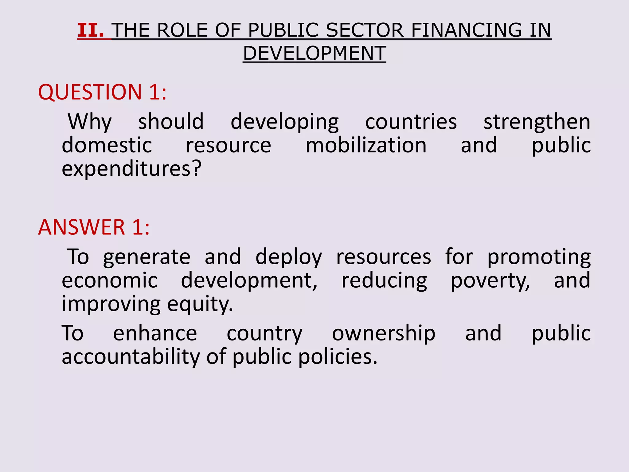 II. THE ROLE OF PUBLIC SECTOR FINANCING IN
DEVELOPMENT
QUESTION 1:
Why should developing countries strengthen
domestic resource mobilization and public
expenditures?
ANSWER 1:
To generate and deploy resources for promoting
economic development, reducing poverty, and
improving equity.
To enhance country ownership and public
accountability of public policies.
 