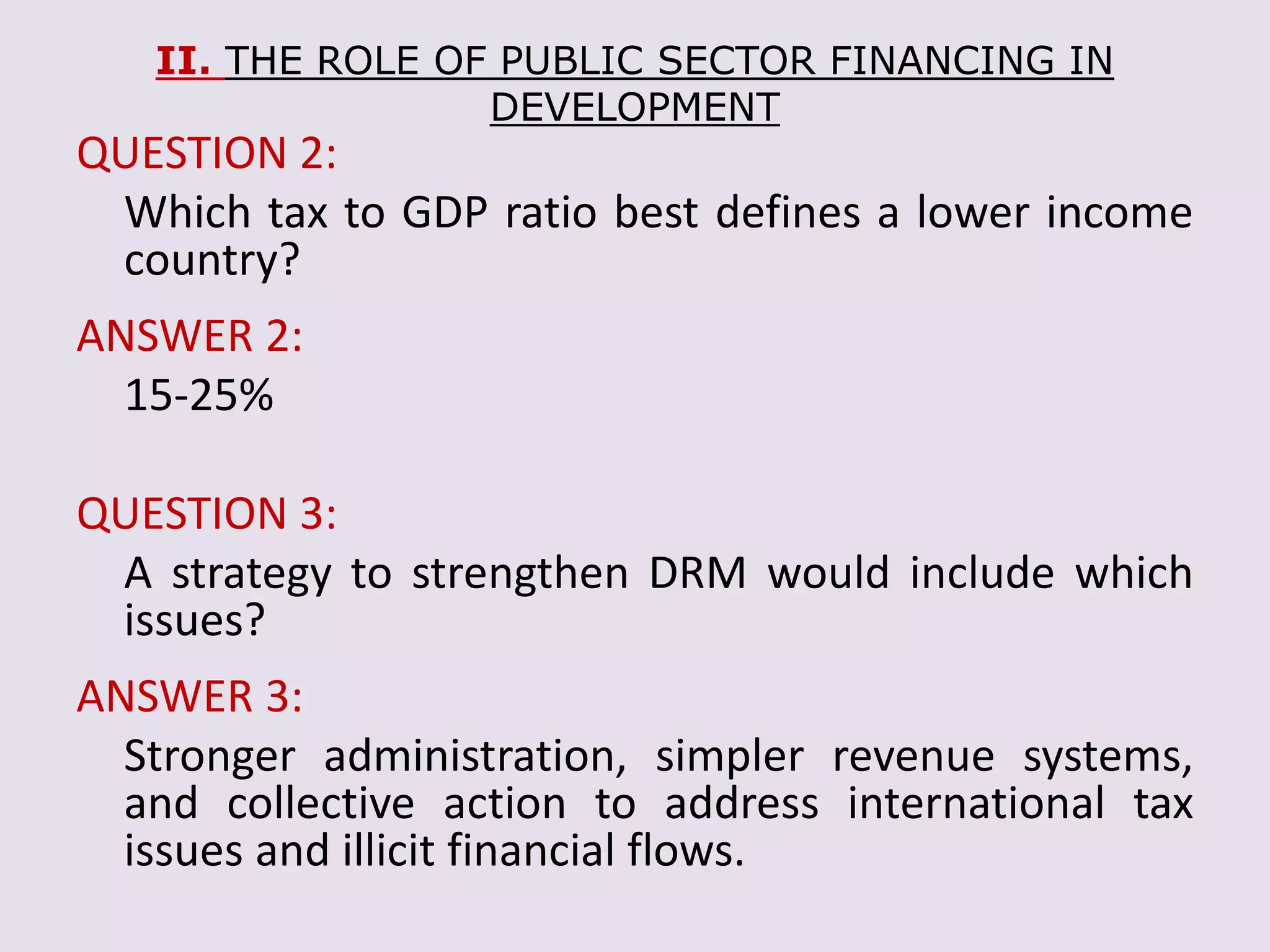 II. THE ROLE OF PUBLIC SECTOR FINANCING IN
DEVELOPMENT
QUESTION 2:
Which tax to GDP ratio best defines a lower income
country?
ANSWER 2:
15-25%
QUESTION 3:
A strategy to strengthen DRM would include which
issues?
ANSWER 3:
Stronger administration, simpler revenue systems,
and collective action to address international tax
issues and illicit financial flows.
 
