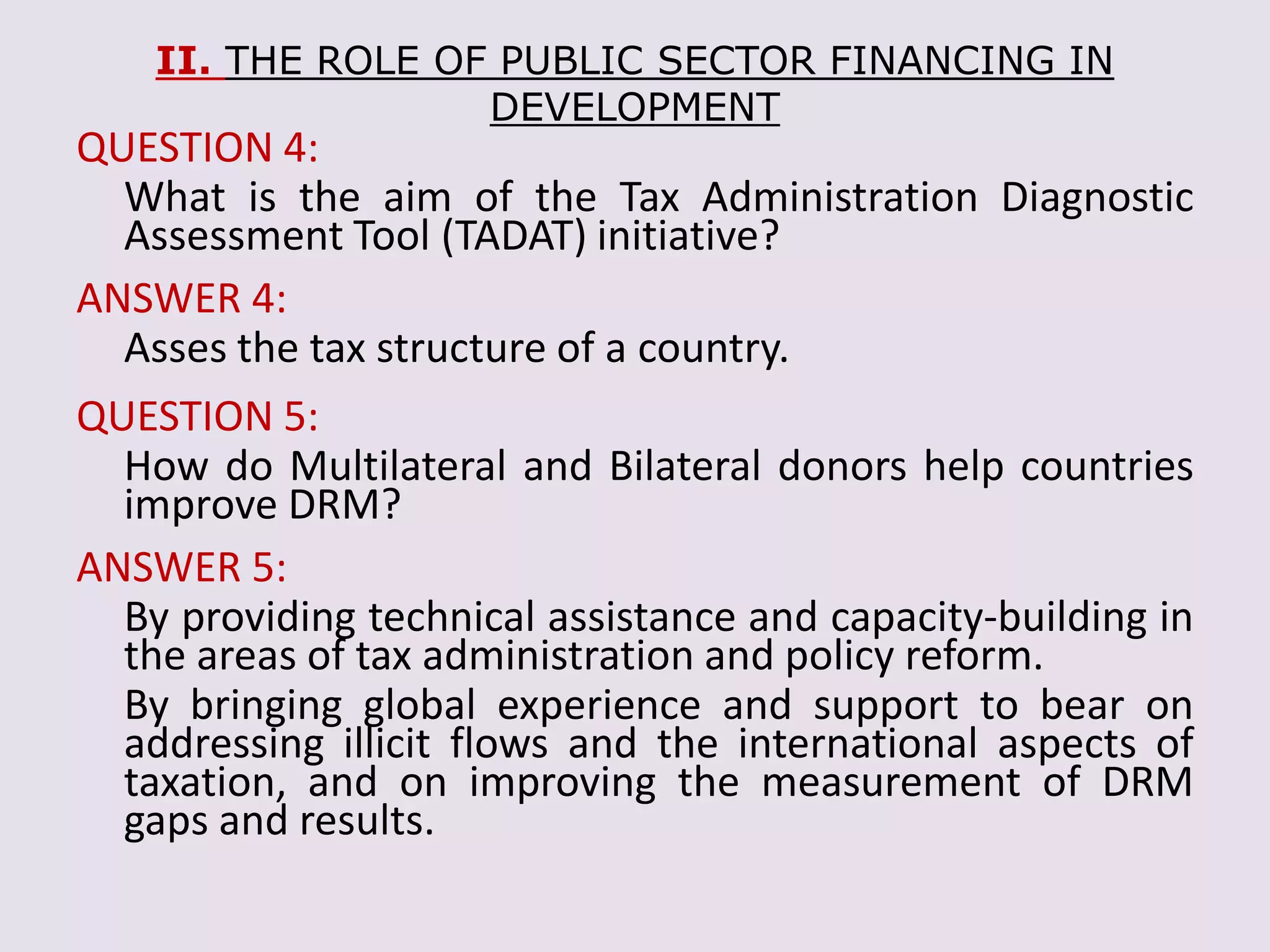 II. THE ROLE OF PUBLIC SECTOR FINANCING IN
DEVELOPMENT
QUESTION 4:
What is the aim of the Tax Administration Diagnostic
Assessment Tool (TADAT) initiative?
ANSWER 4:
Asses the tax structure of a country.
QUESTION 5:
How do Multilateral and Bilateral donors help countries
improve DRM?
ANSWER 5:
By providing technical assistance and capacity-building in
the areas of tax administration and policy reform.
By bringing global experience and support to bear on
addressing illicit flows and the international aspects of
taxation, and on improving the measurement of DRM
gaps and results.
 