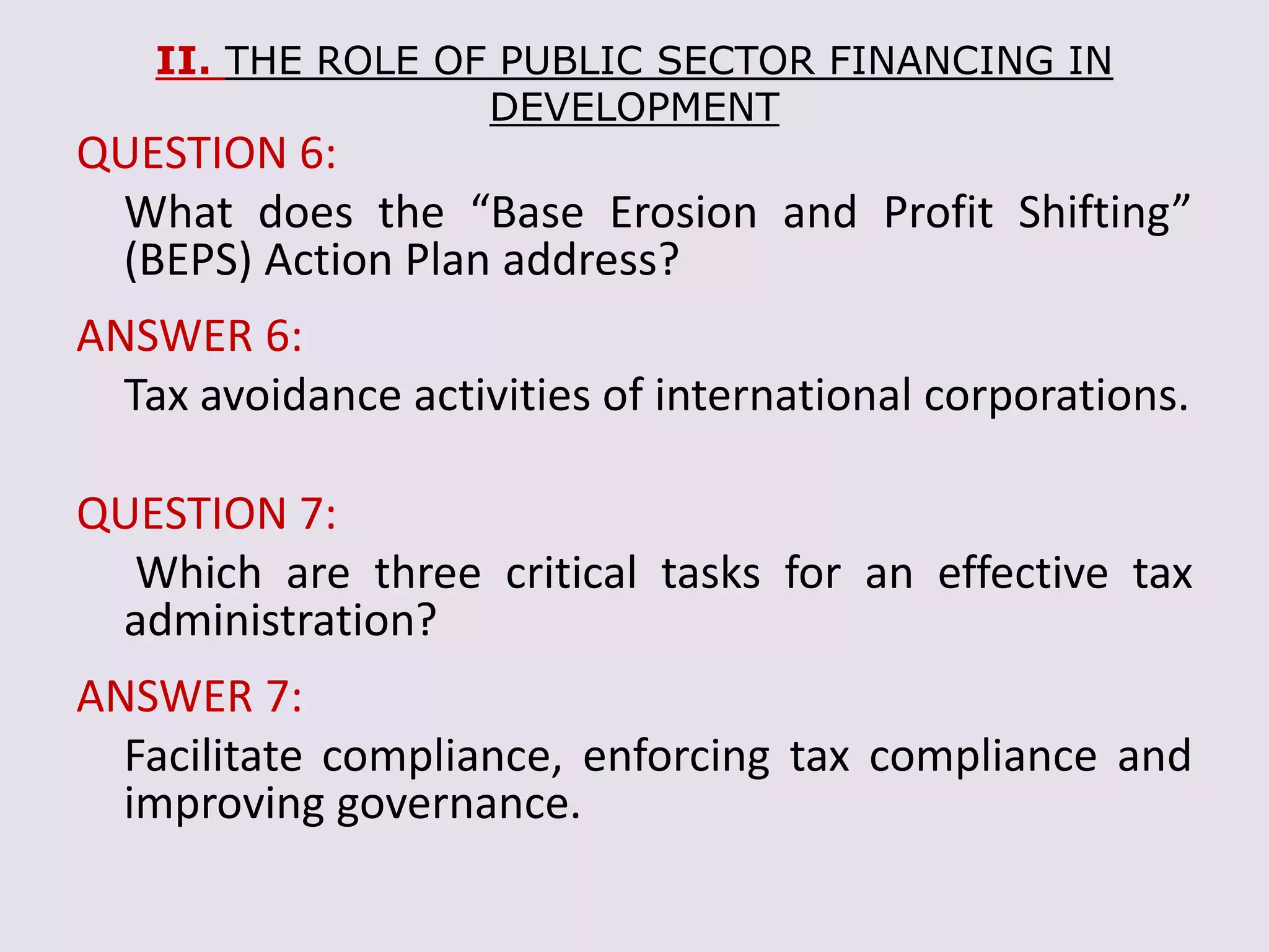 II. THE ROLE OF PUBLIC SECTOR FINANCING IN
DEVELOPMENT
QUESTION 6:
What does the “Base Erosion and Profit Shifting”
(BEPS) Action Plan address?
ANSWER 6:
Tax avoidance activities of international corporations.
QUESTION 7:
Which are three critical tasks for an effective tax
administration?
ANSWER 7:
Facilitate compliance, enforcing tax compliance and
improving governance.
 