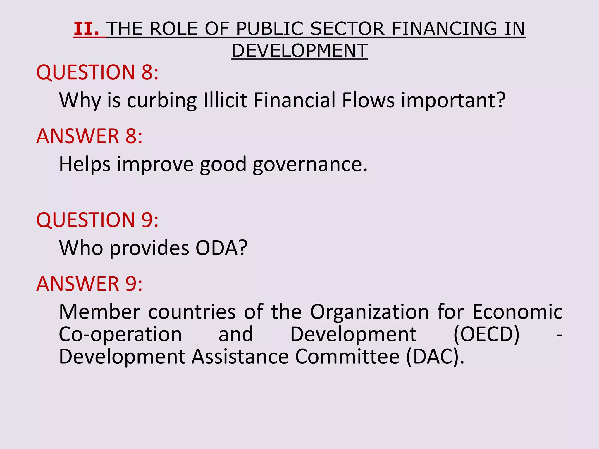 II. THE ROLE OF PUBLIC SECTOR FINANCING IN
DEVELOPMENT
QUESTION 8:
Why is curbing Illicit Financial Flows important?
ANSWER 8:
Helps improve good governance.
QUESTION 9:
Who provides ODA?
ANSWER 9:
Member countries of the Organization for Economic
Co-operation and Development (OECD) -
Development Assistance Committee (DAC).
 