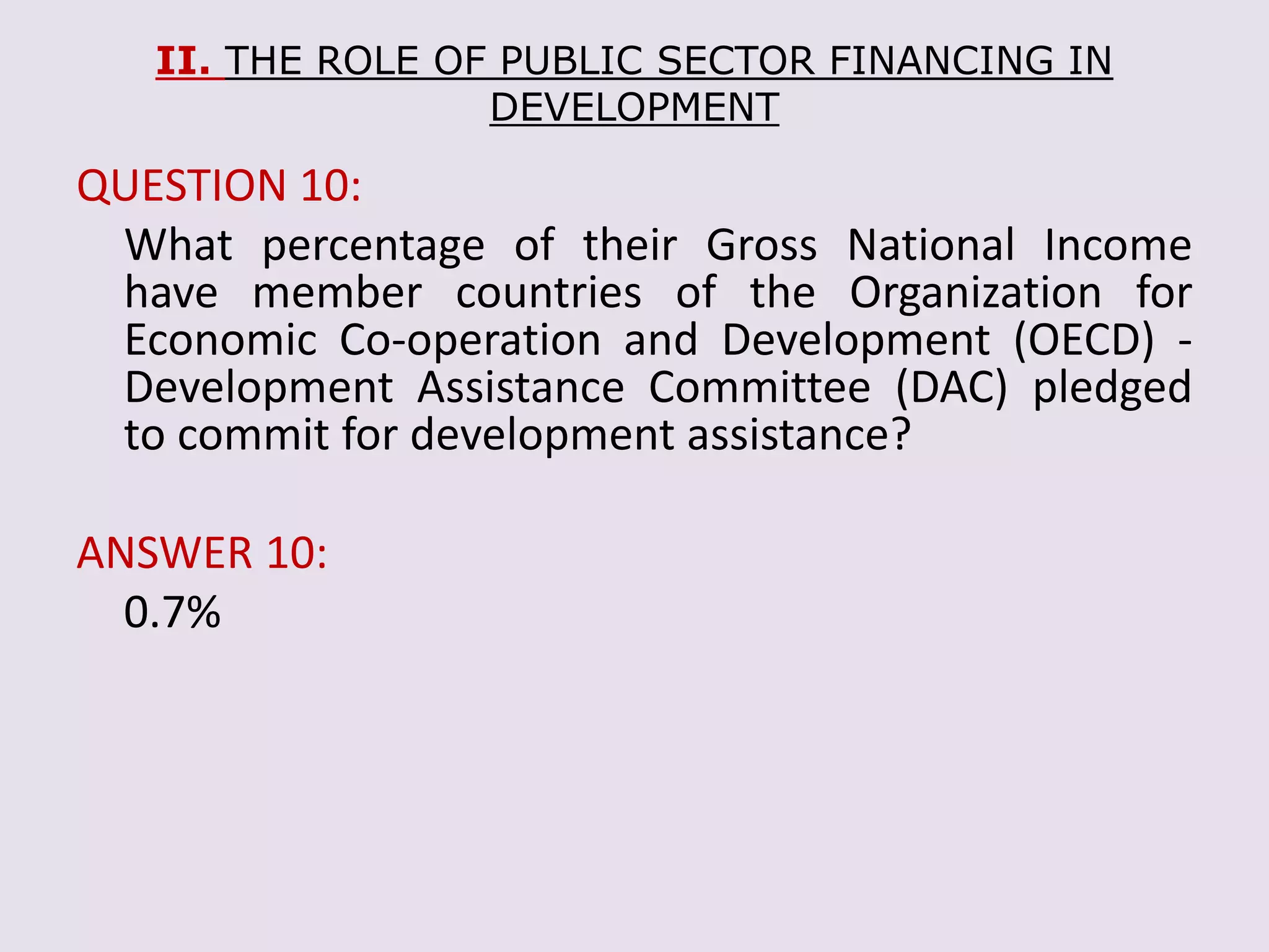II. THE ROLE OF PUBLIC SECTOR FINANCING IN
DEVELOPMENT
QUESTION 10:
What percentage of their Gross National Income
have member countries of the Organization for
Economic Co-operation and Development (OECD) -
Development Assistance Committee (DAC) pledged
to commit for development assistance?
ANSWER 10:
0.7%
 