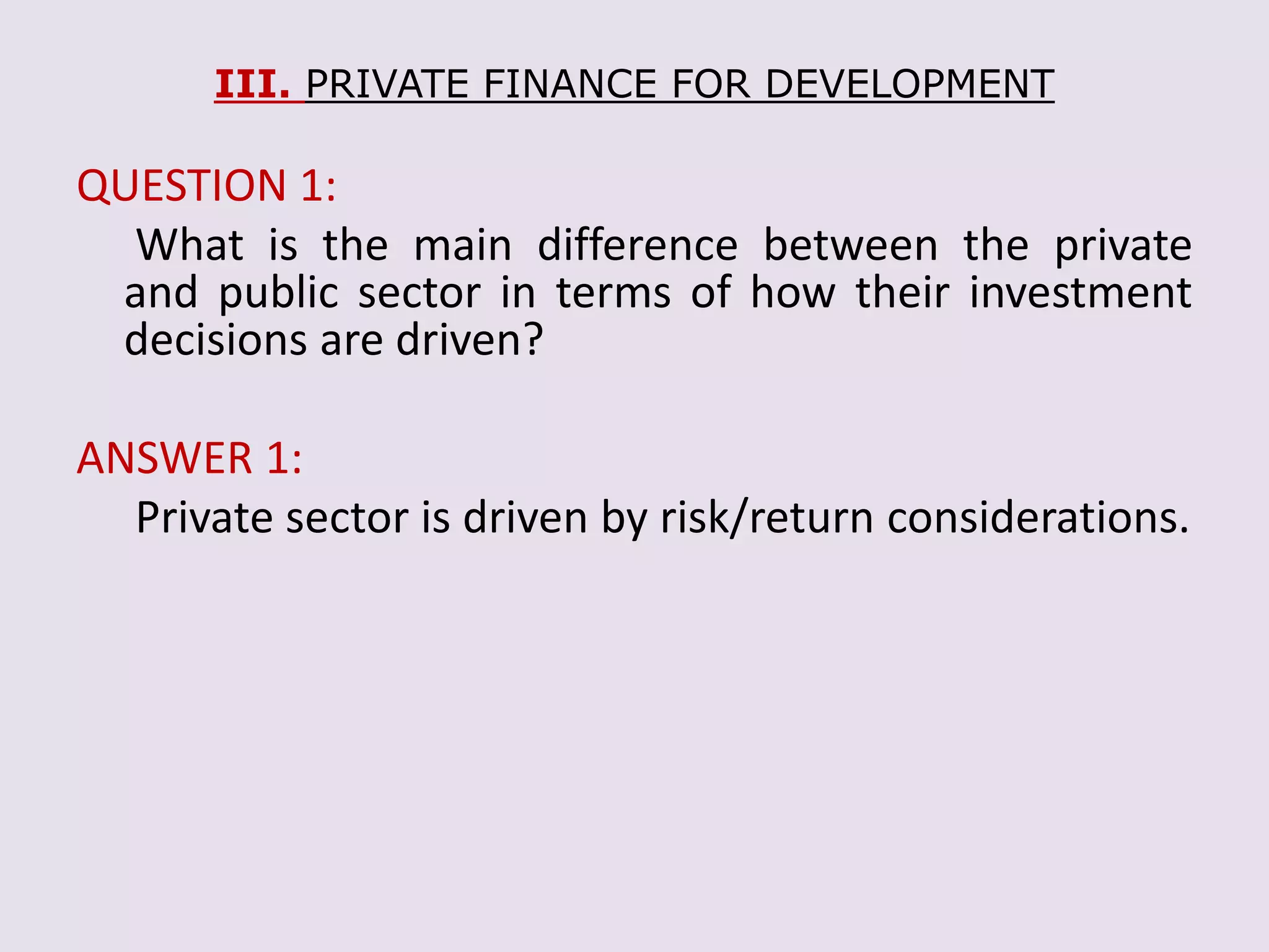 III. PRIVATE FINANCE FOR DEVELOPMENT
QUESTION 1:
What is the main difference between the private
and public sector in terms of how their investment
decisions are driven?
ANSWER 1:
Private sector is driven by risk/return considerations.
 