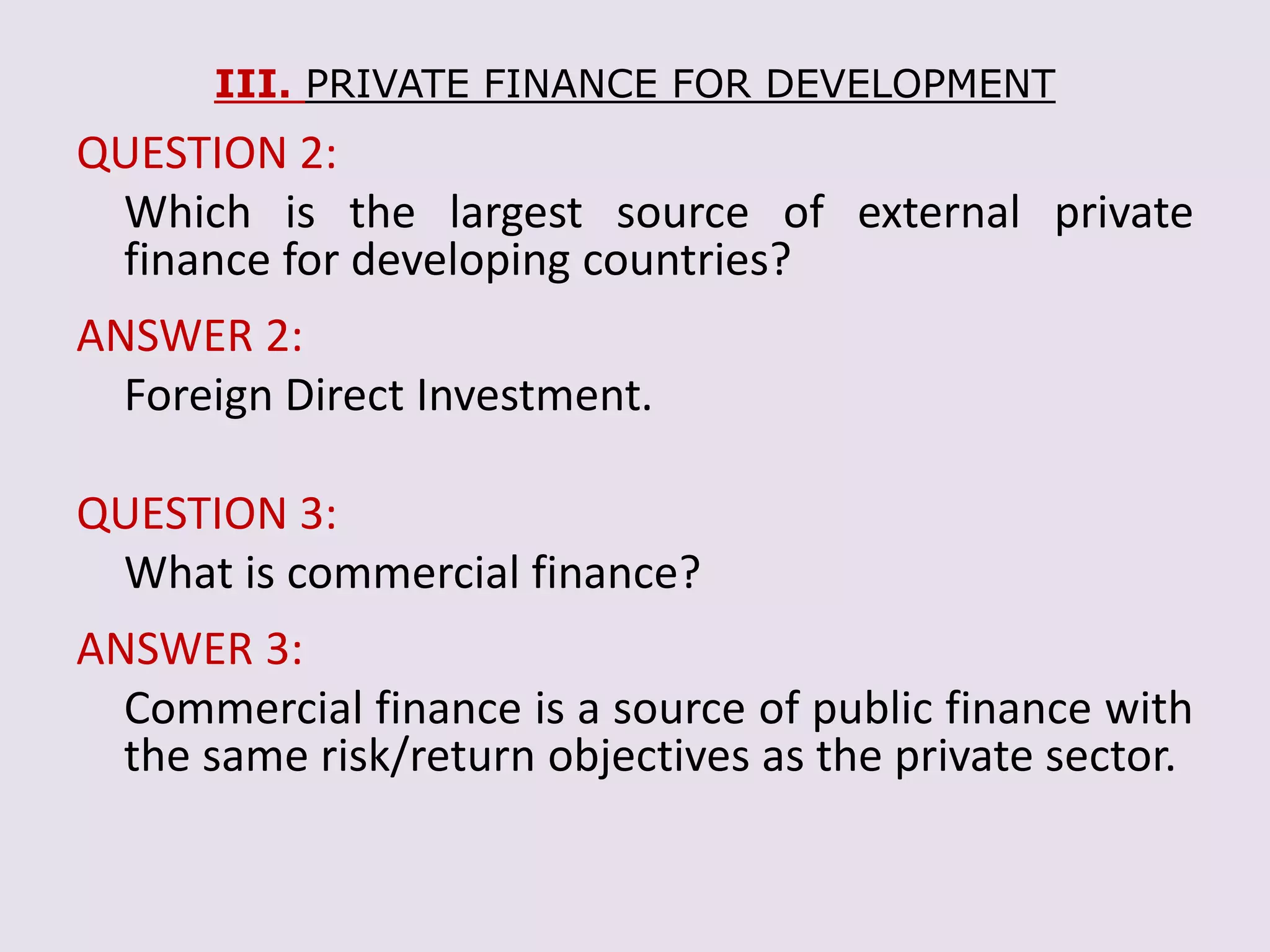 III. PRIVATE FINANCE FOR DEVELOPMENT
QUESTION 2:
Which is the largest source of external private
finance for developing countries?
ANSWER 2:
Foreign Direct Investment.
QUESTION 3:
What is commercial finance?
ANSWER 3:
Commercial finance is a source of public finance with
the same risk/return objectives as the private sector.
 