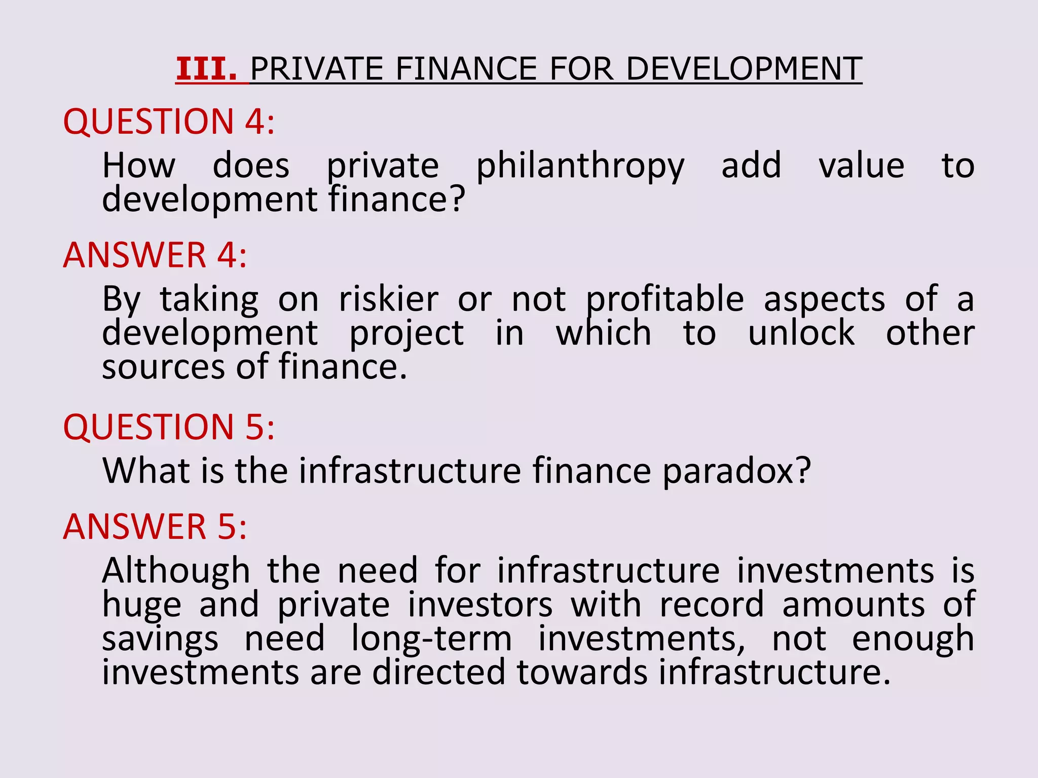 III. PRIVATE FINANCE FOR DEVELOPMENT
QUESTION 4:
How does private philanthropy add value to
development finance?
ANSWER 4:
By taking on riskier or not profitable aspects of a
development project in which to unlock other
sources of finance.
QUESTION 5:
What is the infrastructure finance paradox?
ANSWER 5:
Although the need for infrastructure investments is
huge and private investors with record amounts of
savings need long-term investments, not enough
investments are directed towards infrastructure.
 