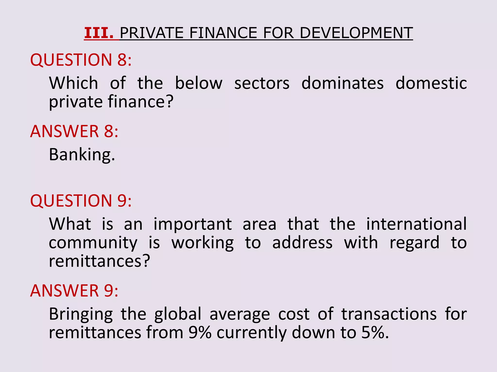 III. PRIVATE FINANCE FOR DEVELOPMENT
QUESTION 8:
Which of the below sectors dominates domestic
private finance?
ANSWER 8:
Banking.
QUESTION 9:
What is an important area that the international
community is working to address with regard to
remittances?
ANSWER 9:
Bringing the global average cost of transactions for
remittances from 9% currently down to 5%.
 