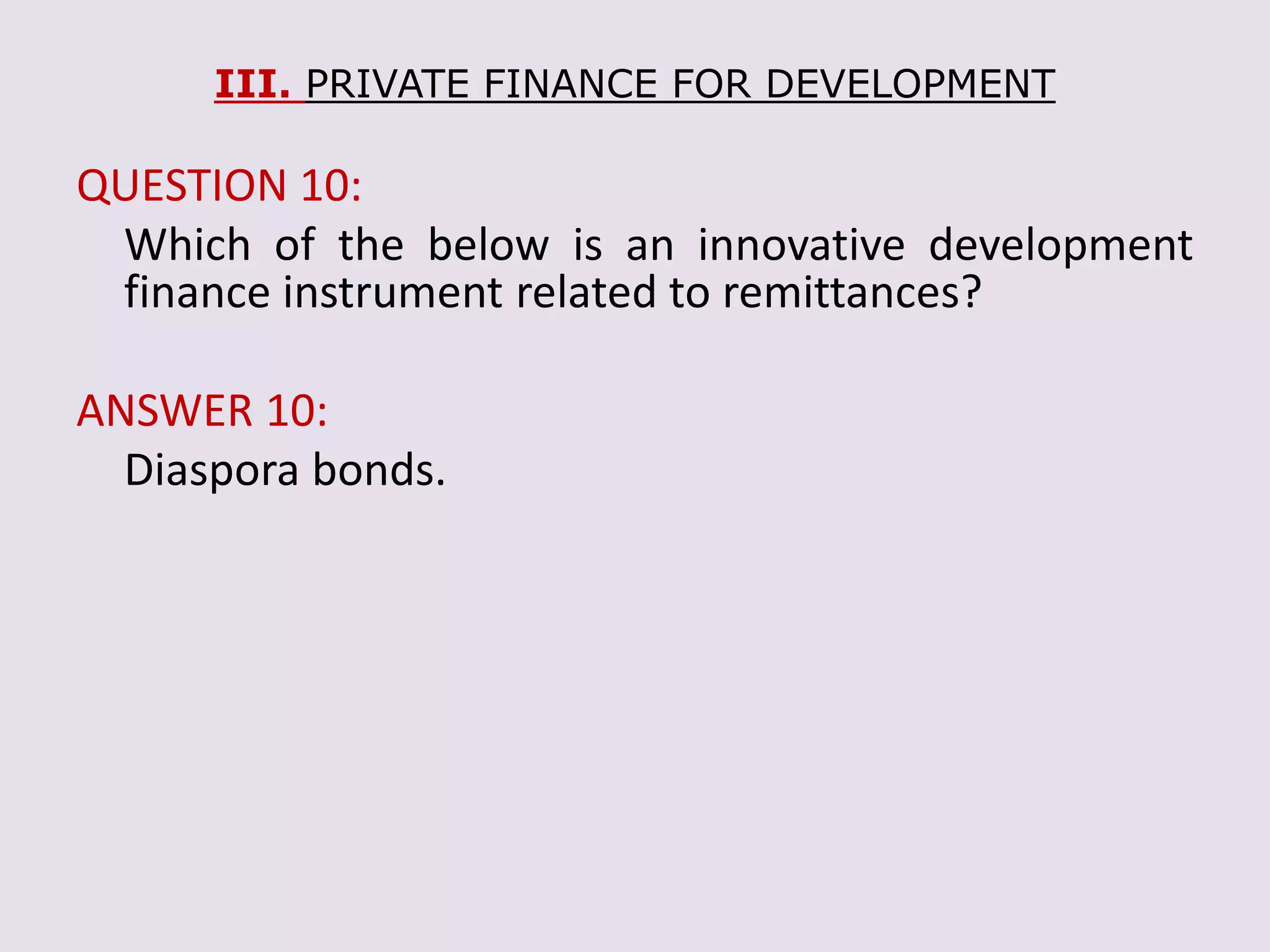 III. PRIVATE FINANCE FOR DEVELOPMENT
QUESTION 10:
Which of the below is an innovative development
finance instrument related to remittances?
ANSWER 10:
Diaspora bonds.
 