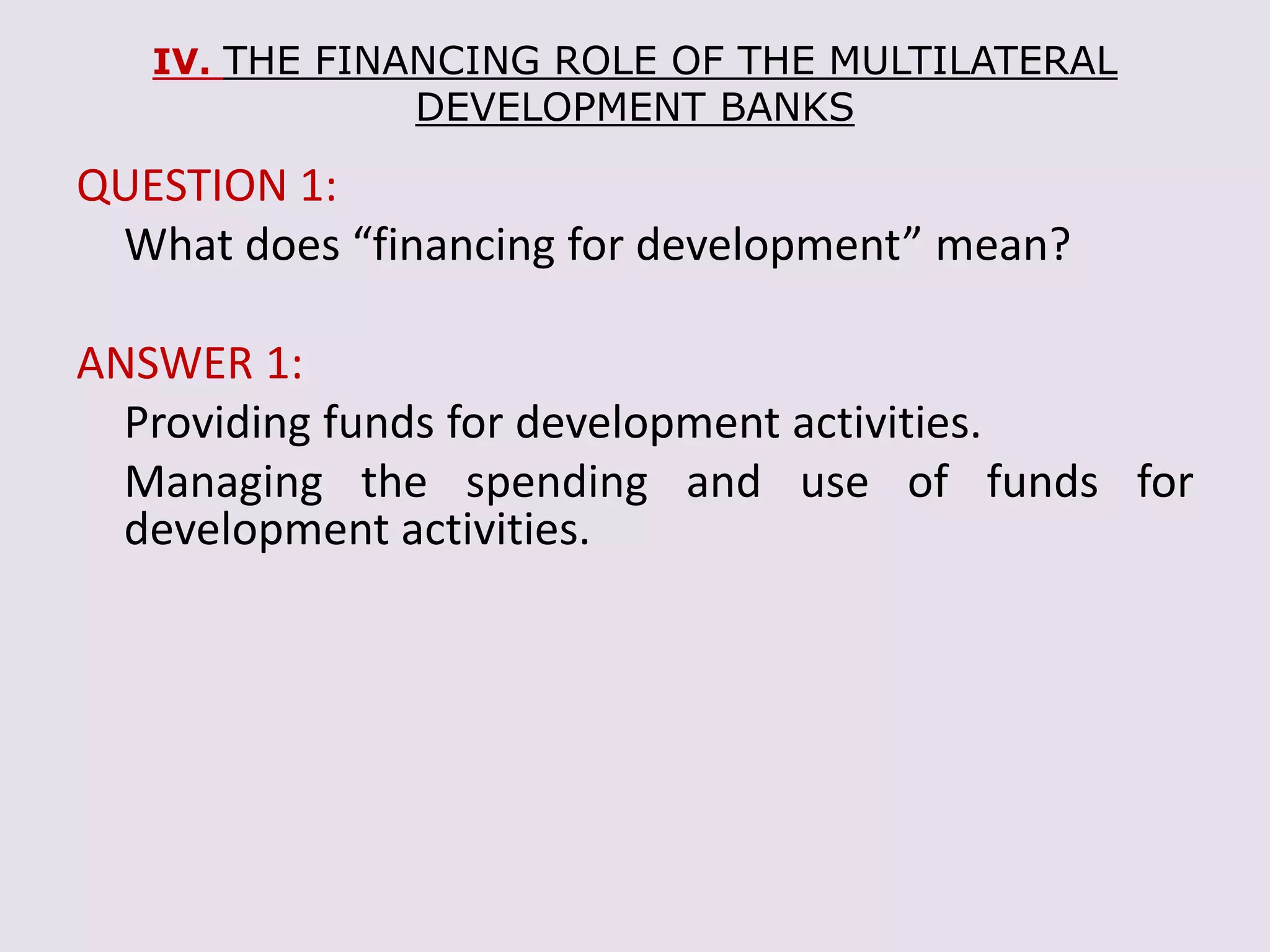 IV. THE FINANCING ROLE OF THE MULTILATERAL
DEVELOPMENT BANKS
QUESTION 1:
What does “financing for development” mean?
ANSWER 1:
Providing funds for development activities.
Managing the spending and use of funds for
development activities.
 