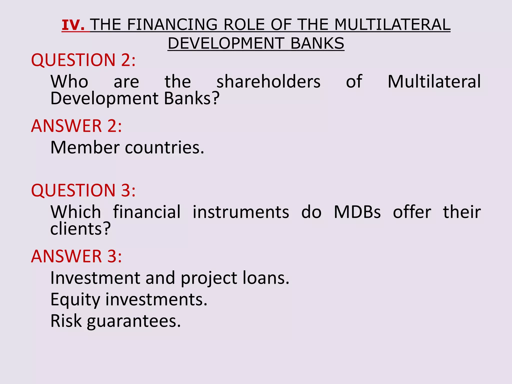 IV. THE FINANCING ROLE OF THE MULTILATERAL
DEVELOPMENT BANKS
QUESTION 2:
Who are the shareholders of Multilateral
Development Banks?
ANSWER 2:
Member countries.
QUESTION 3:
Which financial instruments do MDBs offer their
clients?
ANSWER 3:
Investment and project loans.
Equity investments.
Risk guarantees.
 