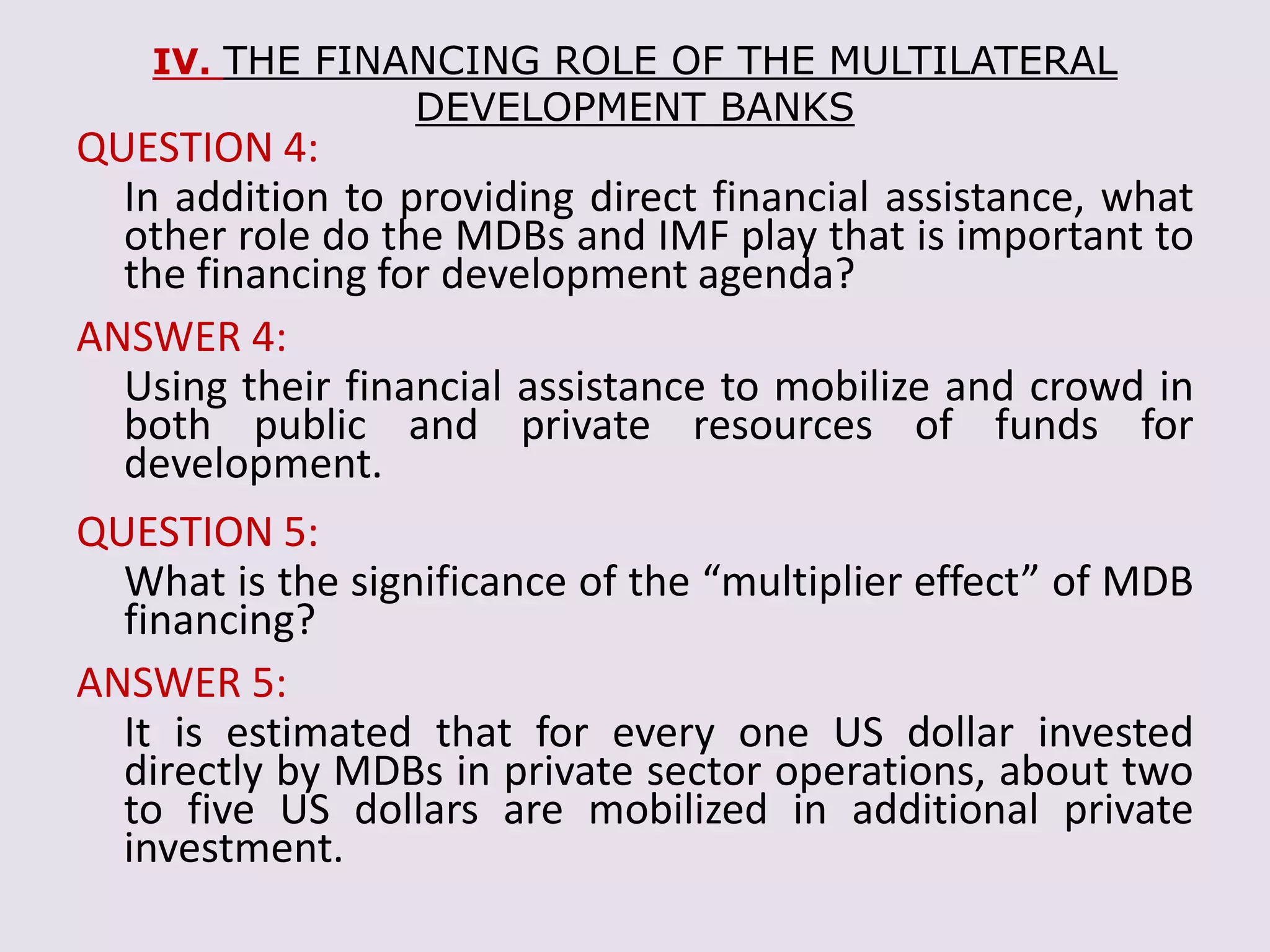 IV. THE FINANCING ROLE OF THE MULTILATERAL
DEVELOPMENT BANKS
QUESTION 4:
In addition to providing direct financial assistance, what
other role do the MDBs and IMF play that is important to
the financing for development agenda?
ANSWER 4:
Using their financial assistance to mobilize and crowd in
both public and private resources of funds for
development.
QUESTION 5:
What is the significance of the “multiplier effect” of MDB
financing?
ANSWER 5:
It is estimated that for every one US dollar invested
directly by MDBs in private sector operations, about two
to five US dollars are mobilized in additional private
investment.
 
