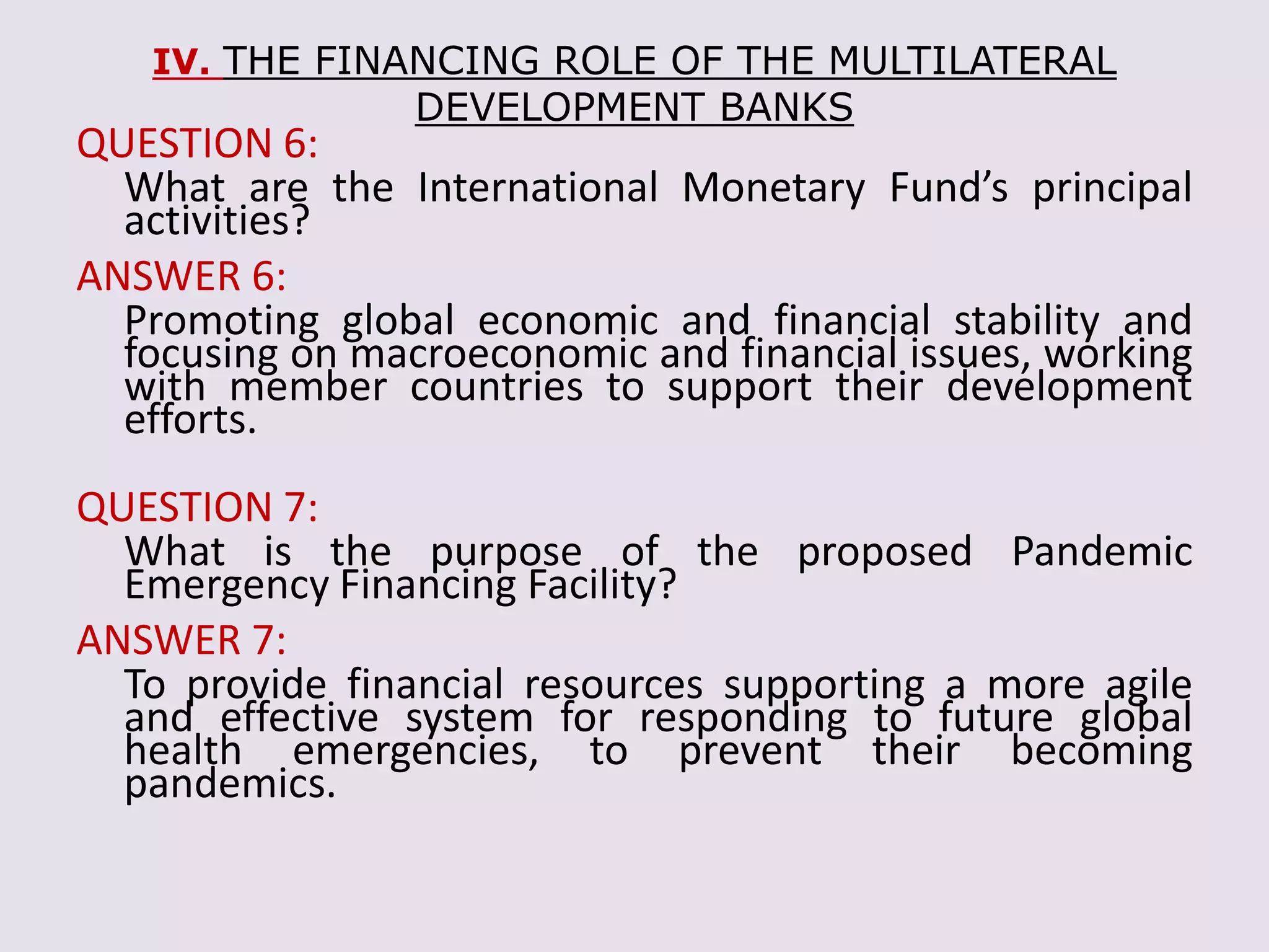 IV. THE FINANCING ROLE OF THE MULTILATERAL
DEVELOPMENT BANKS
QUESTION 6:
What are the International Monetary Fund’s principal
activities?
ANSWER 6:
Promoting global economic and financial stability and
focusing on macroeconomic and financial issues, working
with member countries to support their development
efforts.
QUESTION 7:
What is the purpose of the proposed Pandemic
Emergency Financing Facility?
ANSWER 7:
To provide financial resources supporting a more agile
and effective system for responding to future global
health emergencies, to prevent their becoming
pandemics.
 