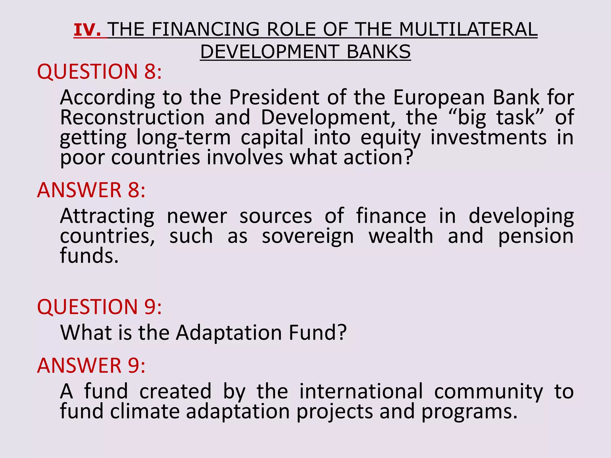 IV. THE FINANCING ROLE OF THE MULTILATERAL
DEVELOPMENT BANKS
QUESTION 8:
According to the President of the European Bank for
Reconstruction and Development, the “big task” of
getting long-term capital into equity investments in
poor countries involves what action?
ANSWER 8:
Attracting newer sources of finance in developing
countries, such as sovereign wealth and pension
funds.
QUESTION 9:
What is the Adaptation Fund?
ANSWER 9:
A fund created by the international community to
fund climate adaptation projects and programs.
 