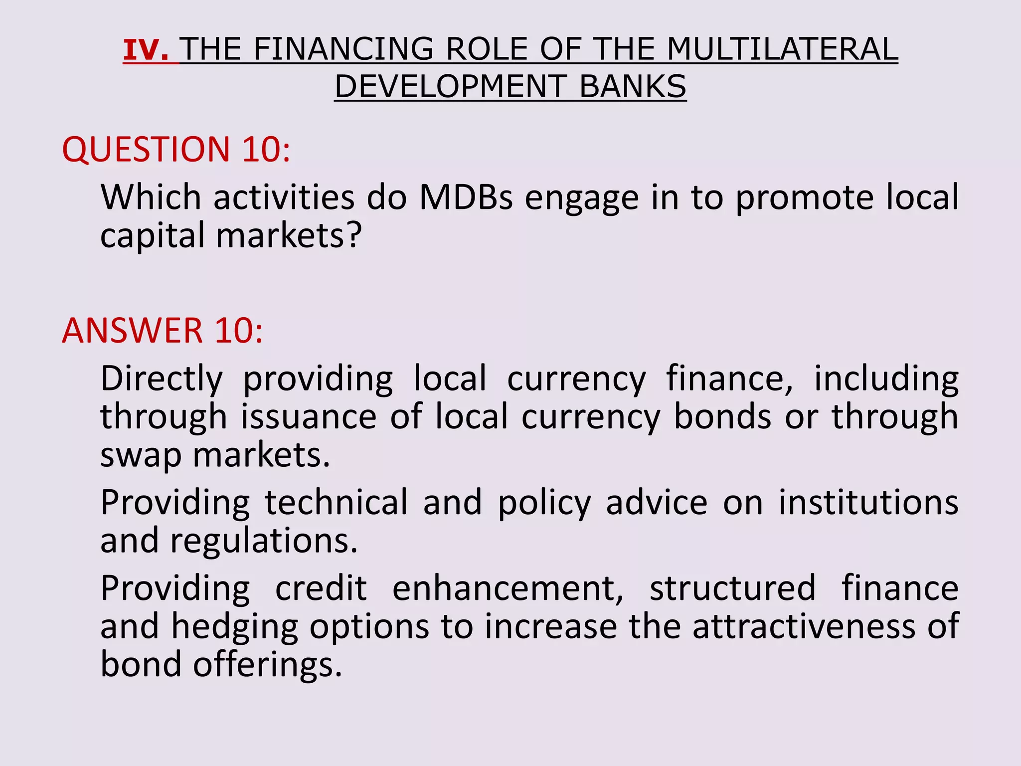 IV. THE FINANCING ROLE OF THE MULTILATERAL
DEVELOPMENT BANKS
QUESTION 10:
Which activities do MDBs engage in to promote local
capital markets?
ANSWER 10:
Directly providing local currency finance, including
through issuance of local currency bonds or through
swap markets.
Providing technical and policy advice on institutions
and regulations.
Providing credit enhancement, structured finance
and hedging options to increase the attractiveness of
bond offerings.
 