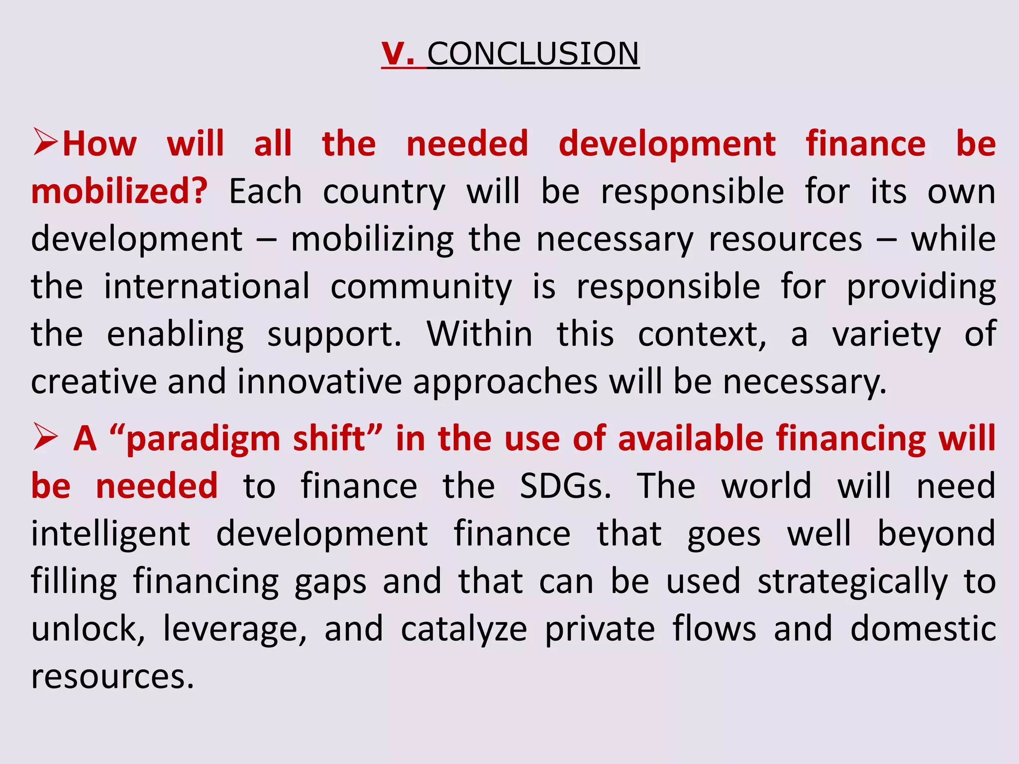 V. CONCLUSION
How will all the needed development finance be
mobilized? Each country will be responsible for its own
development – mobilizing the necessary resources – while
the international community is responsible for providing
the enabling support. Within this context, a variety of
creative and innovative approaches will be necessary.
 A “paradigm shift” in the use of available financing will
be needed to finance the SDGs. The world will need
intelligent development finance that goes well beyond
filling financing gaps and that can be used strategically to
unlock, leverage, and catalyze private flows and domestic
resources.
 