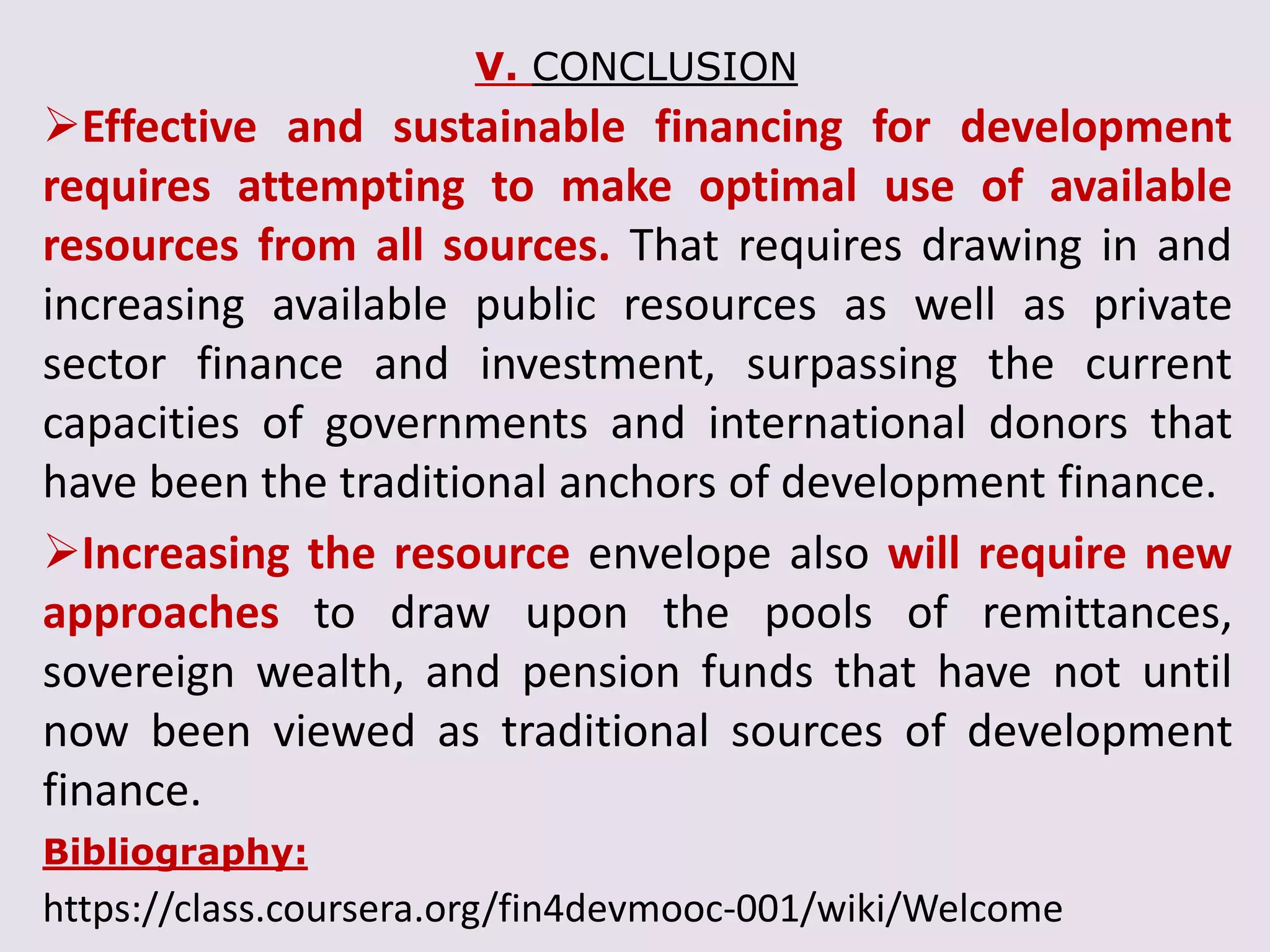 V. CONCLUSION
Effective and sustainable financing for development
requires attempting to make optimal use of available
resources from all sources. That requires drawing in and
increasing available public resources as well as private
sector finance and investment, surpassing the current
capacities of governments and international donors that
have been the traditional anchors of development finance.
Increasing the resource envelope also will require new
approaches to draw upon the pools of remittances,
sovereign wealth, and pension funds that have not until
now been viewed as traditional sources of development
finance.
Bibliography:
https://class.coursera.org/fin4devmooc-001/wiki/Welcome
 
