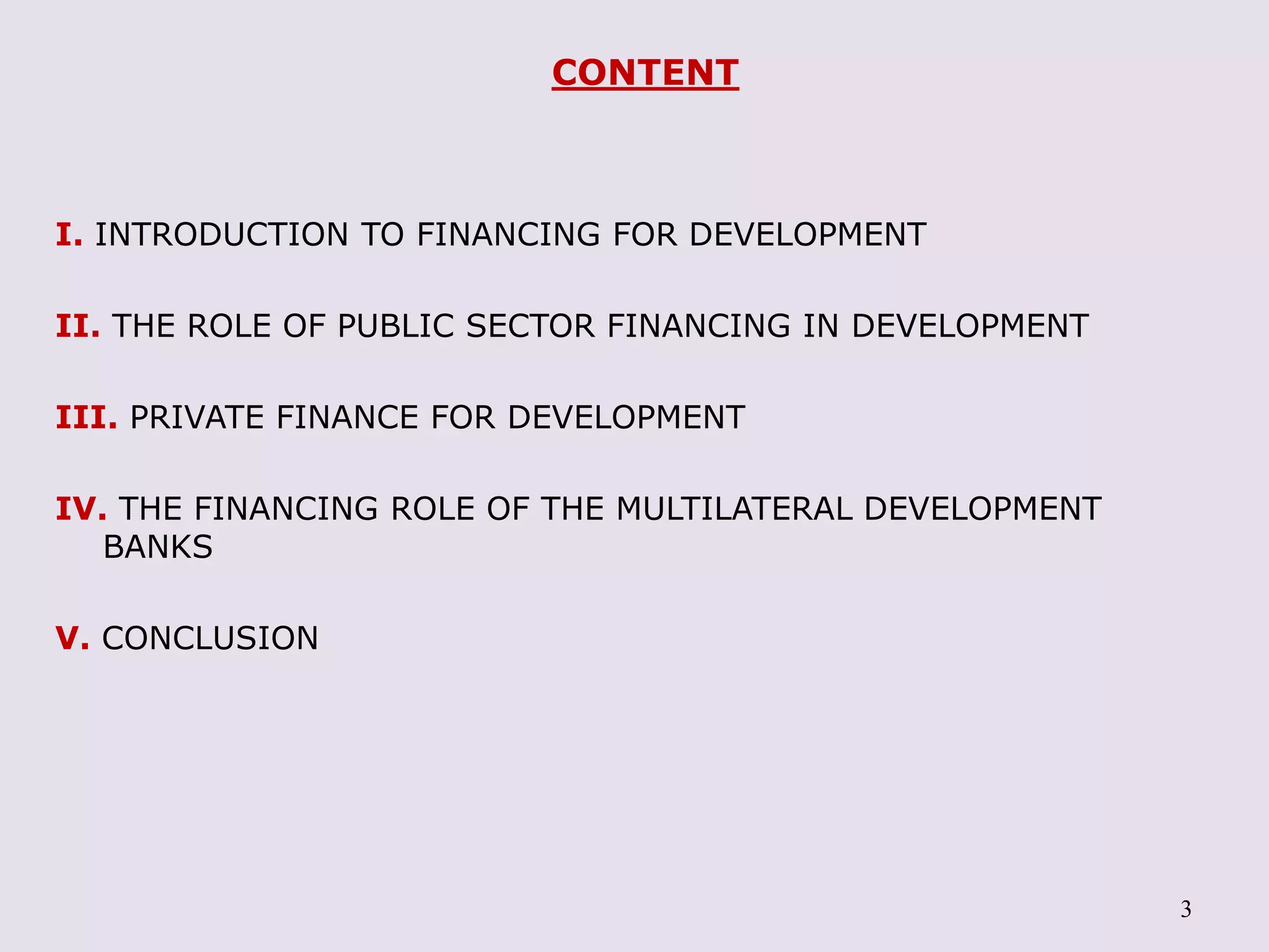 3
CONTENT
I. INTRODUCTION TO FINANCING FOR DEVELOPMENT
II. THE ROLE OF PUBLIC SECTOR FINANCING IN DEVELOPMENT
III. PRIVATE FINANCE FOR DEVELOPMENT
IV. THE FINANCING ROLE OF THE MULTILATERAL DEVELOPMENT
BANKS
V. CONCLUSION
 
