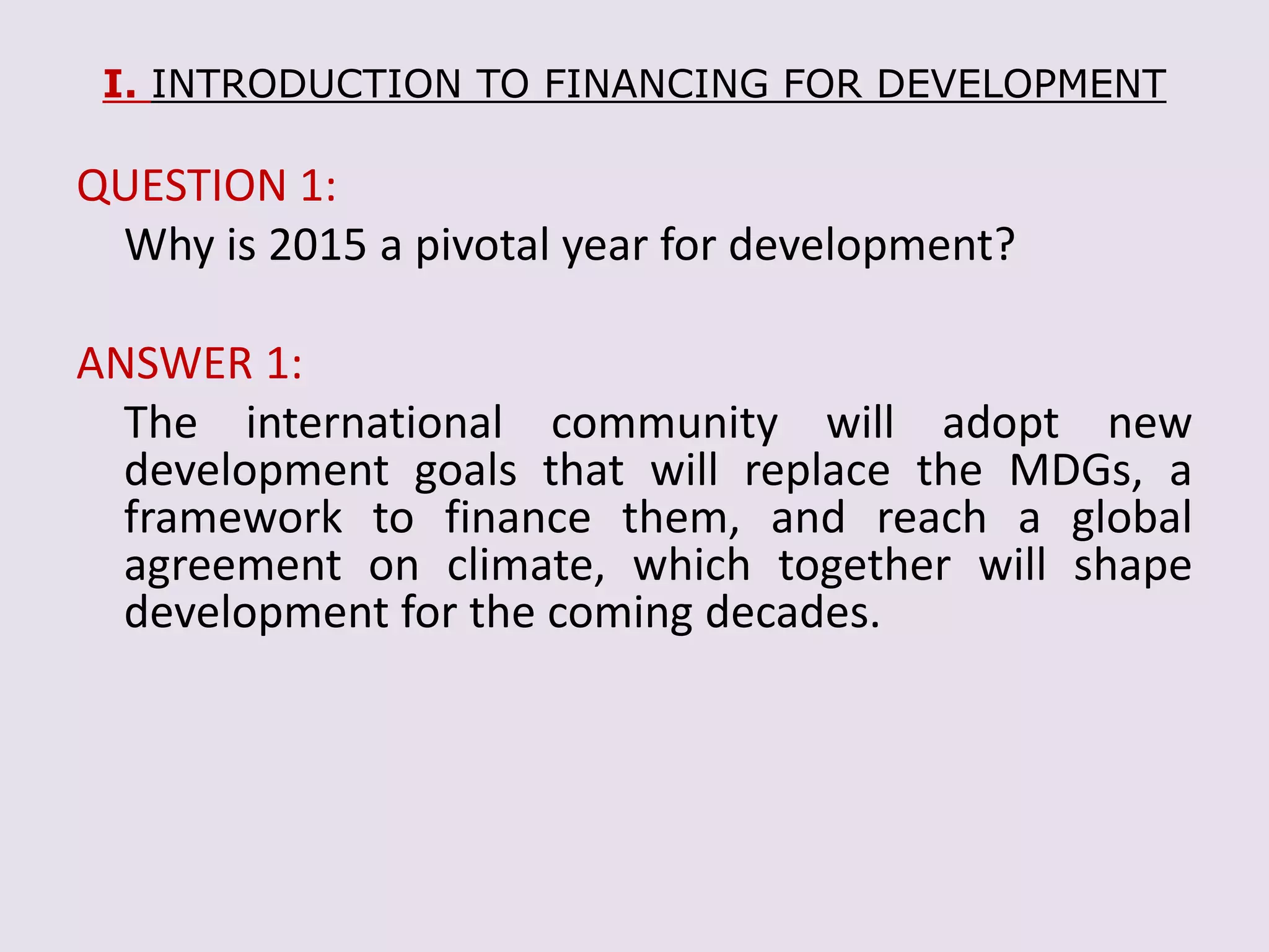 I. INTRODUCTION TO FINANCING FOR DEVELOPMENT
QUESTION 1:
Why is 2015 a pivotal year for development?
ANSWER 1:
The international community will adopt new
development goals that will replace the MDGs, a
framework to finance them, and reach a global
agreement on climate, which together will shape
development for the coming decades.
 