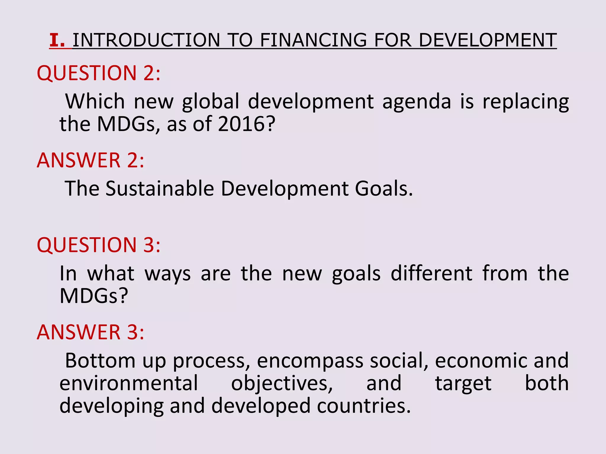 I. INTRODUCTION TO FINANCING FOR DEVELOPMENT
QUESTION 2:
Which new global development agenda is replacing
the MDGs, as of 2016?
ANSWER 2:
The Sustainable Development Goals.
QUESTION 3:
In what ways are the new goals different from the
MDGs?
ANSWER 3:
Bottom up process, encompass social, economic and
environmental objectives, and target both
developing and developed countries.
 