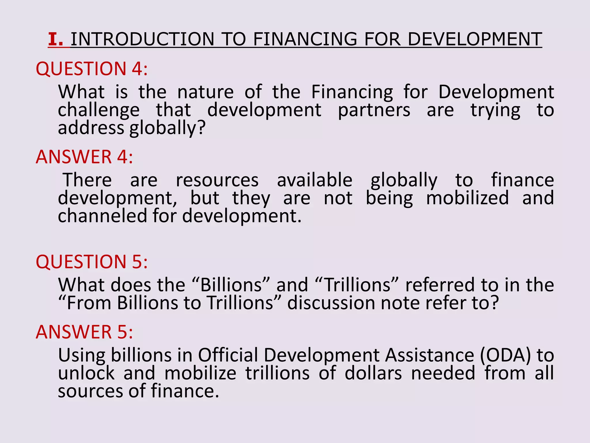 I. INTRODUCTION TO FINANCING FOR DEVELOPMENT
QUESTION 4:
What is the nature of the Financing for Development
challenge that development partners are trying to
address globally?
ANSWER 4:
There are resources available globally to finance
development, but they are not being mobilized and
channeled for development.
QUESTION 5:
What does the “Billions” and “Trillions” referred to in the
“From Billions to Trillions” discussion note refer to?
ANSWER 5:
Using billions in Official Development Assistance (ODA) to
unlock and mobilize trillions of dollars needed from all
sources of finance.
 