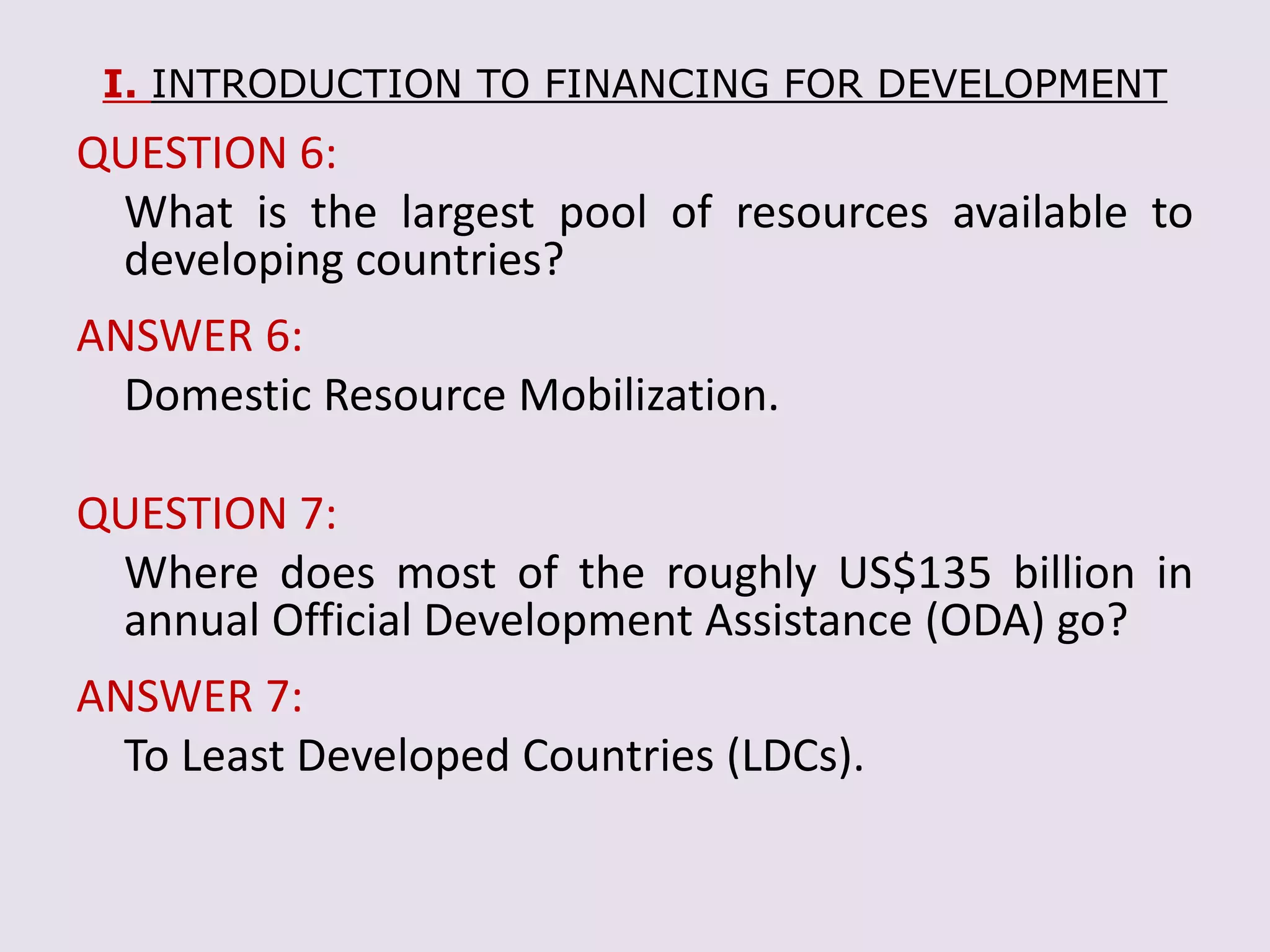 I. INTRODUCTION TO FINANCING FOR DEVELOPMENT
QUESTION 6:
What is the largest pool of resources available to
developing countries?
ANSWER 6:
Domestic Resource Mobilization.
QUESTION 7:
Where does most of the roughly US$135 billion in
annual Official Development Assistance (ODA) go?
ANSWER 7:
To Least Developed Countries (LDCs).
 