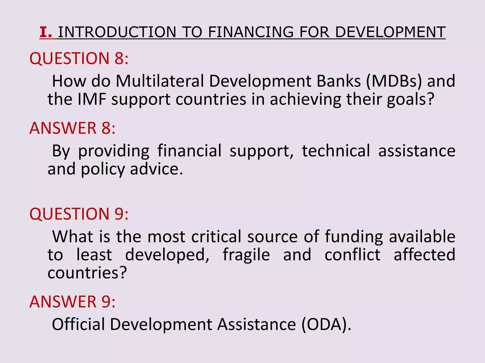 I. INTRODUCTION TO FINANCING FOR DEVELOPMENT
QUESTION 8:
How do Multilateral Development Banks (MDBs) and
the IMF support countries in achieving their goals?
ANSWER 8:
By providing financial support, technical assistance
and policy advice.
QUESTION 9:
What is the most critical source of funding available
to least developed, fragile and conflict affected
countries?
ANSWER 9:
Official Development Assistance (ODA).
 