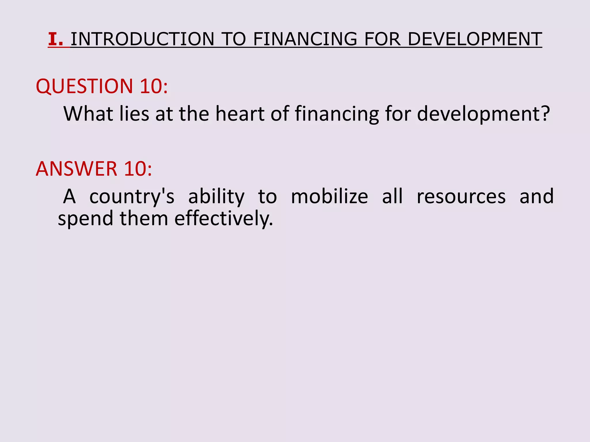 I. INTRODUCTION TO FINANCING FOR DEVELOPMENT
QUESTION 10:
What lies at the heart of financing for development?
ANSWER 10:
A country's ability to mobilize all resources and
spend them effectively.
 