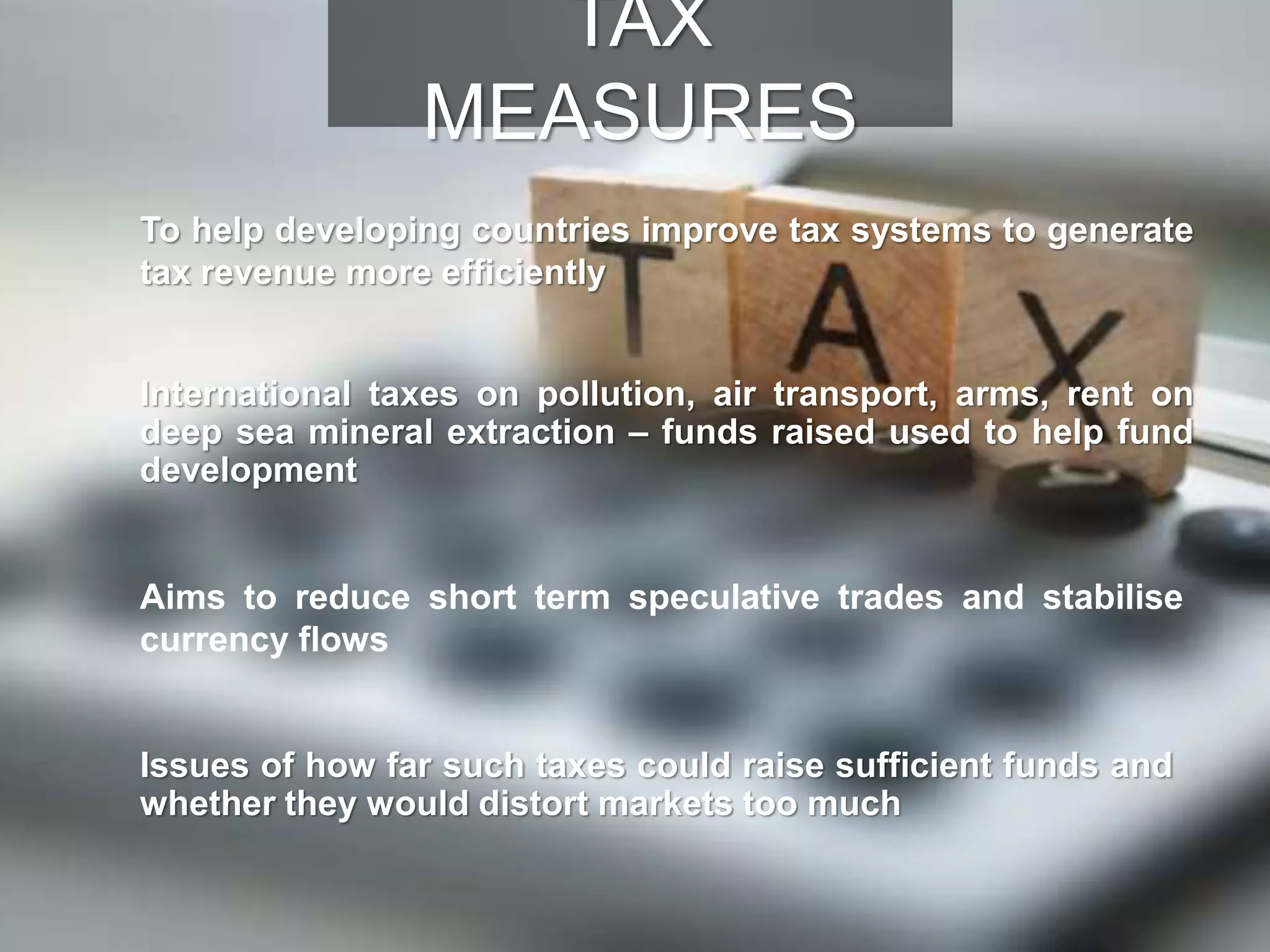 To help developing countries improve tax systems to generate
tax revenue more efficiently
International taxes on pollution, air transport, arms, rent on
deep sea mineral extraction – funds raised used to help fund
development
Aims to reduce short term speculative trades and stabilise
currency flows
Issues of how far such taxes could raise sufficient funds and
whether they would distort markets too much
TAX
MEASURES
 