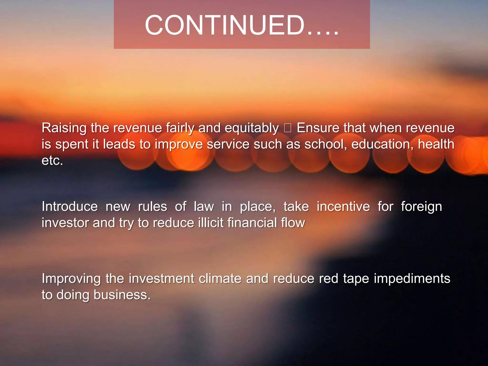 Raising the revenue fairly and equitably Ensure that when revenue
is spent it leads to improve service such as school, education, health
etc.
Improving the investment climate and reduce red tape impediments
to doing business.
Introduce new rules of law in place, take incentive for foreign
investor and try to reduce illicit financial flow
CONTINUED….
 