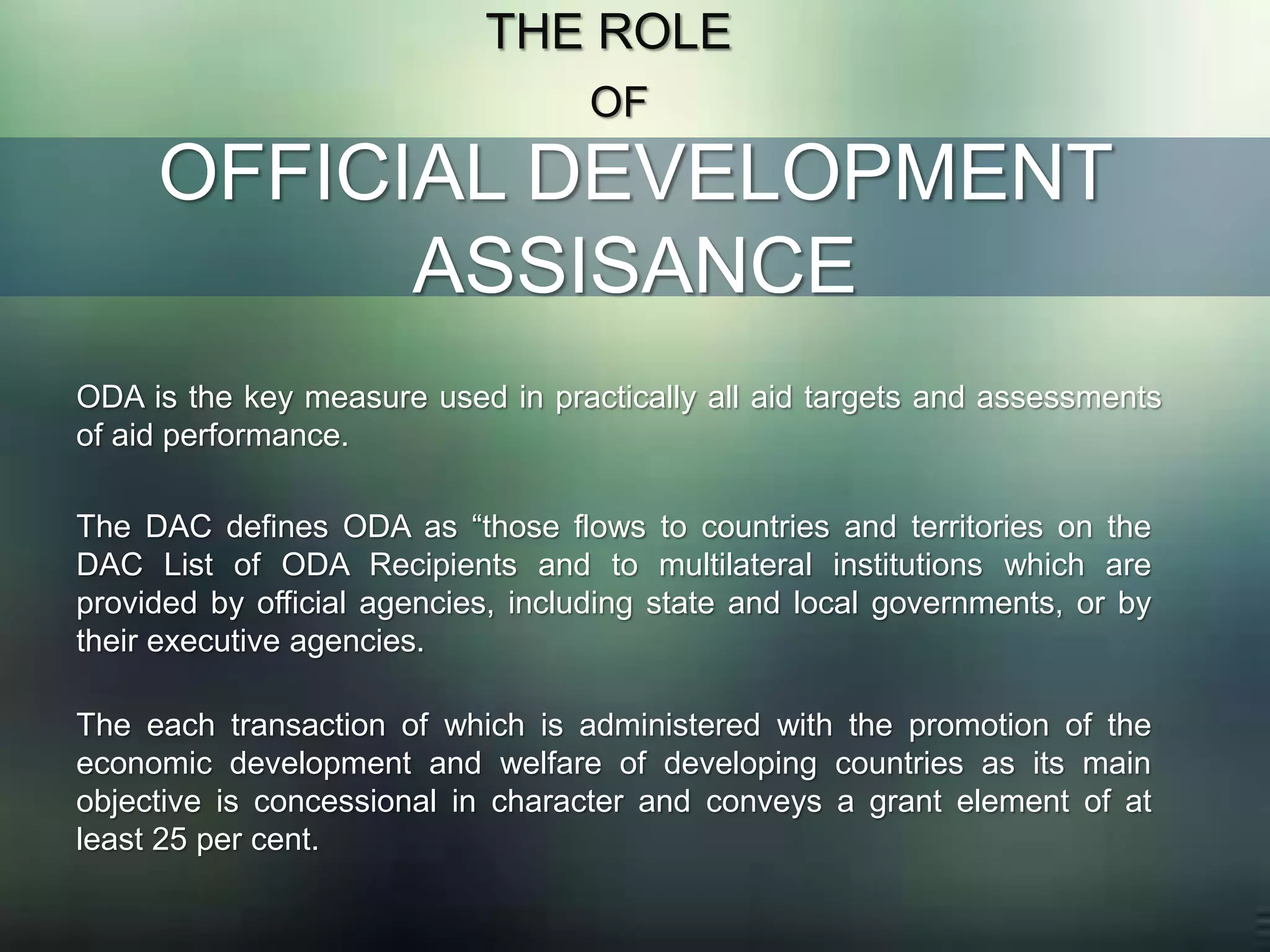 OFFICIAL DEVELOPMENT
ASSISANCE
THE ROLE
OF
ODA is the key measure used in practically all aid targets and assessments
of aid performance.
The DAC defines ODA as “those flows to countries and territories on the
DAC List of ODA Recipients and to multilateral institutions which are
provided by official agencies, including state and local governments, or by
their executive agencies.
The each transaction of which is administered with the promotion of the
economic development and welfare of developing countries as its main
objective is concessional in character and conveys a grant element of at
least 25 per cent.
 