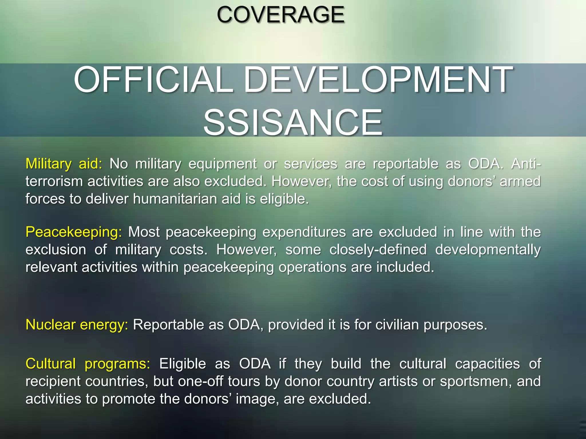 OFFICIAL DEVELOPMENT
SSISANCE
COVERAGE
Military aid: No military equipment or services are reportable as ODA. Anti-
terrorism activities are also excluded. However, the cost of using donors’ armed
forces to deliver humanitarian aid is eligible.
Peacekeeping: Most peacekeeping expenditures are excluded in line with the
exclusion of military costs. However, some closely-defined developmentally
relevant activities within peacekeeping operations are included.
Nuclear energy: Reportable as ODA, provided it is for civilian purposes.
Cultural programs: Eligible as ODA if they build the cultural capacities of
recipient countries, but one-off tours by donor country artists or sportsmen, and
activities to promote the donors’ image, are excluded.
 