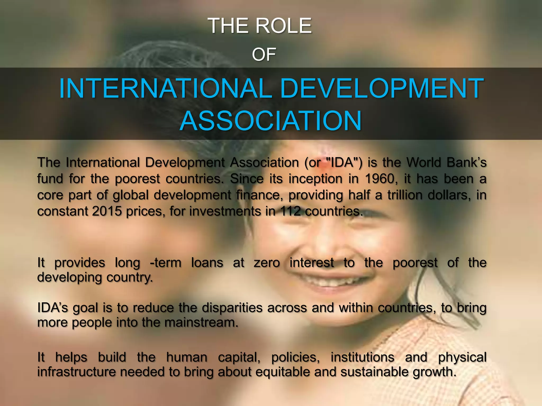 INTERNATIONAL DEVELOPMENT
ASSOCIATION
THE ROLE
OF
The International Development Association (or "IDA") is the World Bank’s
fund for the poorest countries. Since its inception in 1960, it has been a
core part of global development finance, providing half a trillion dollars, in
constant 2015 prices, for investments in 112 countries.
It provides long -term loans at zero interest to the poorest of the
developing country.
IDA’s goal is to reduce the disparities across and within countries, to bring
more people into the mainstream.
It helps build the human capital, policies, institutions and physical
infrastructure needed to bring about equitable and sustainable growth.
 