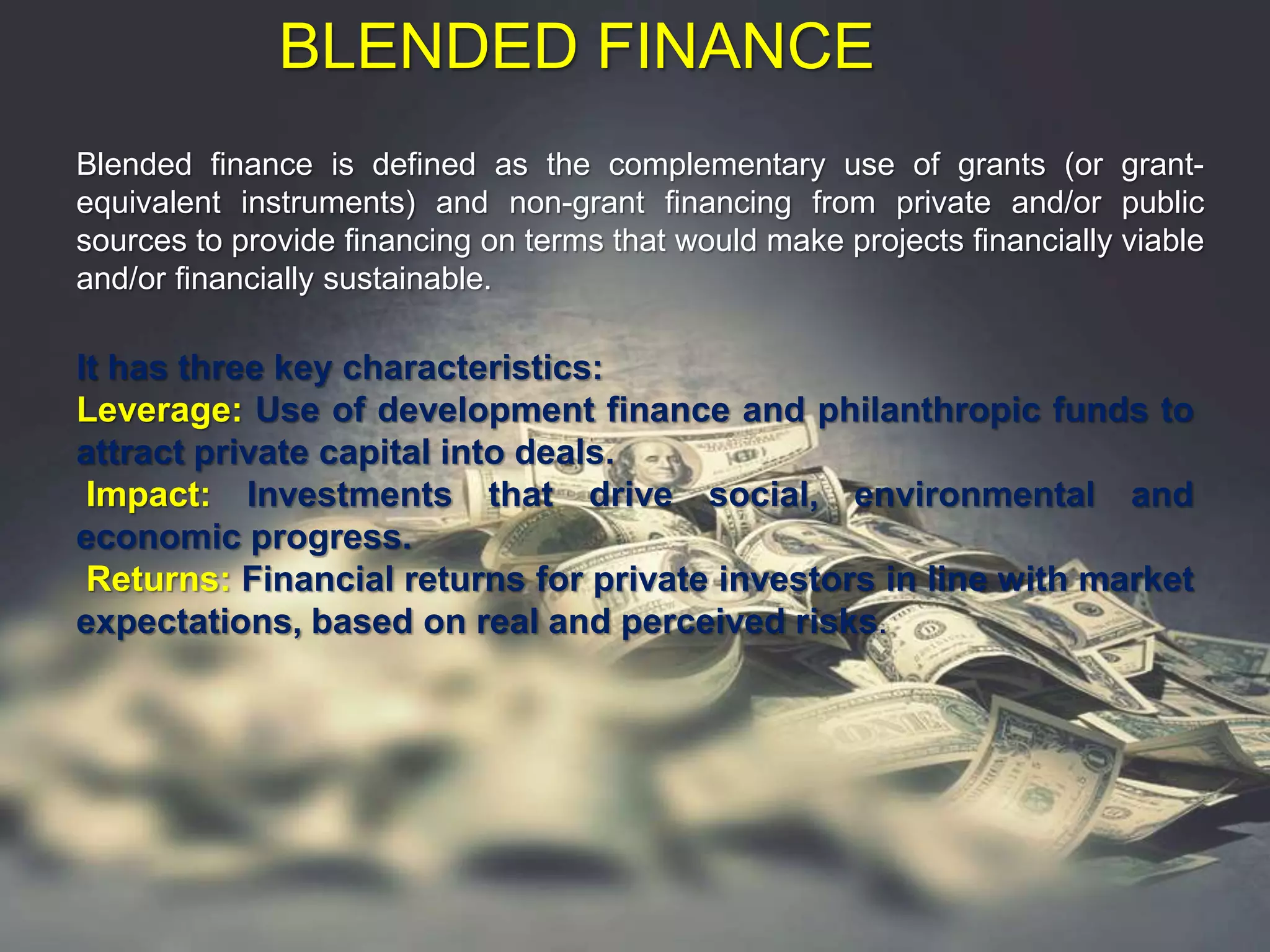 BLENDED FINANCE
Blended finance is defined as the complementary use of grants (or grant-
equivalent instruments) and non-grant financing from private and/or public
sources to provide financing on terms that would make projects financially viable
and/or financially sustainable.
It has three key characteristics:
Leverage: Use of development finance and philanthropic funds to
attract private capital into deals.
Impact: Investments that drive social, environmental and
economic progress.
Returns: Financial returns for private investors in line with market
expectations, based on real and perceived risks.
 